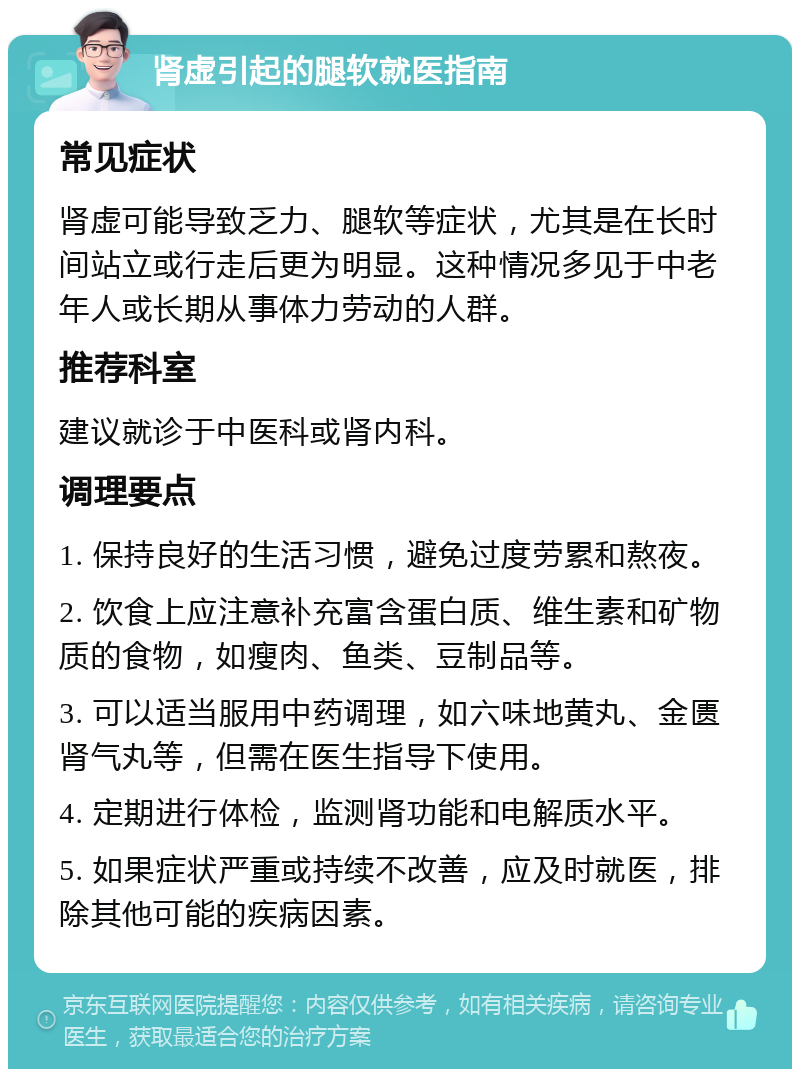 肾虚引起的腿软就医指南 常见症状 肾虚可能导致乏力、腿软等症状，尤其是在长时间站立或行走后更为明显。这种情况多见于中老年人或长期从事体力劳动的人群。 推荐科室 建议就诊于中医科或肾内科。 调理要点 1. 保持良好的生活习惯，避免过度劳累和熬夜。 2. 饮食上应注意补充富含蛋白质、维生素和矿物质的食物，如瘦肉、鱼类、豆制品等。 3. 可以适当服用中药调理，如六味地黄丸、金匮肾气丸等，但需在医生指导下使用。 4. 定期进行体检，监测肾功能和电解质水平。 5. 如果症状严重或持续不改善，应及时就医，排除其他可能的疾病因素。