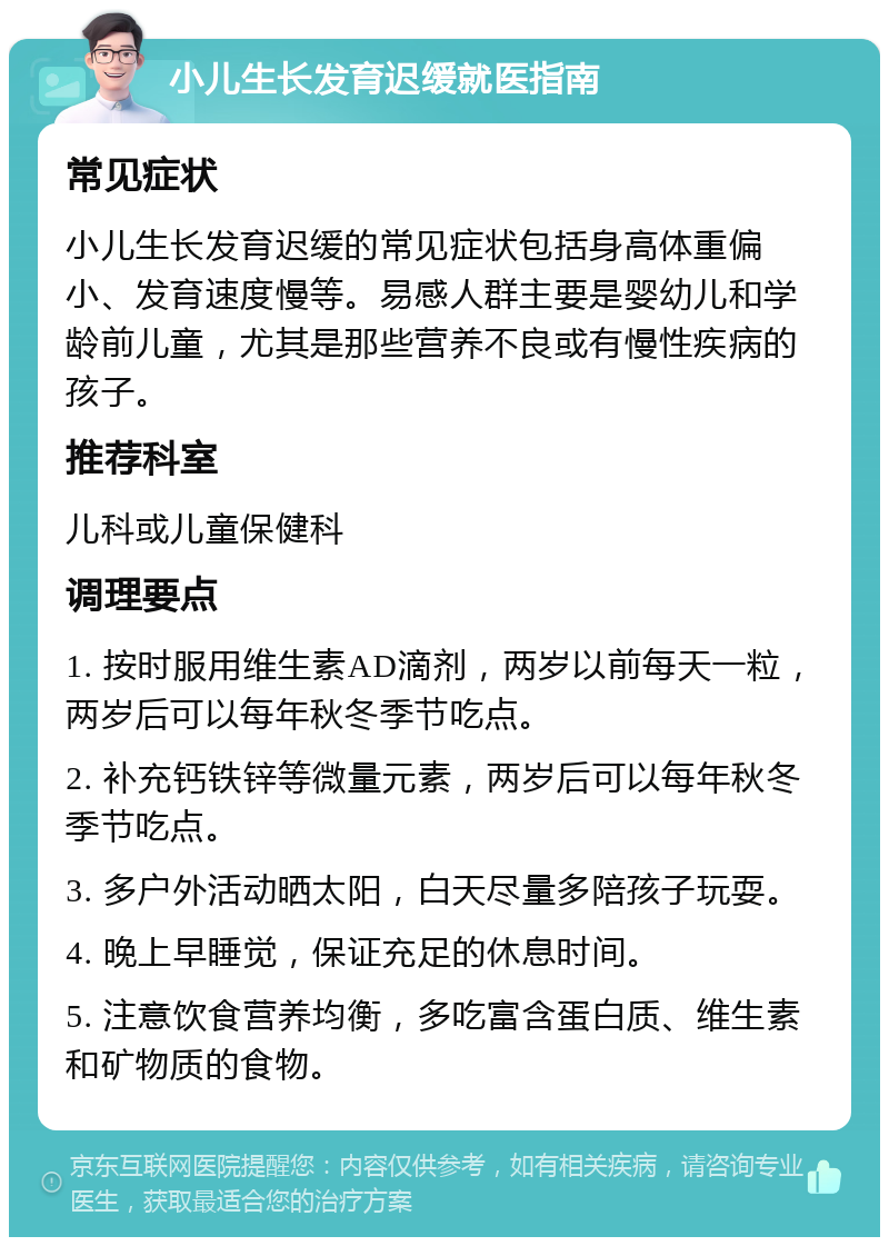 小儿生长发育迟缓就医指南 常见症状 小儿生长发育迟缓的常见症状包括身高体重偏小、发育速度慢等。易感人群主要是婴幼儿和学龄前儿童，尤其是那些营养不良或有慢性疾病的孩子。 推荐科室 儿科或儿童保健科 调理要点 1. 按时服用维生素AD滴剂，两岁以前每天一粒，两岁后可以每年秋冬季节吃点。 2. 补充钙铁锌等微量元素，两岁后可以每年秋冬季节吃点。 3. 多户外活动晒太阳，白天尽量多陪孩子玩耍。 4. 晚上早睡觉，保证充足的休息时间。 5. 注意饮食营养均衡，多吃富含蛋白质、维生素和矿物质的食物。