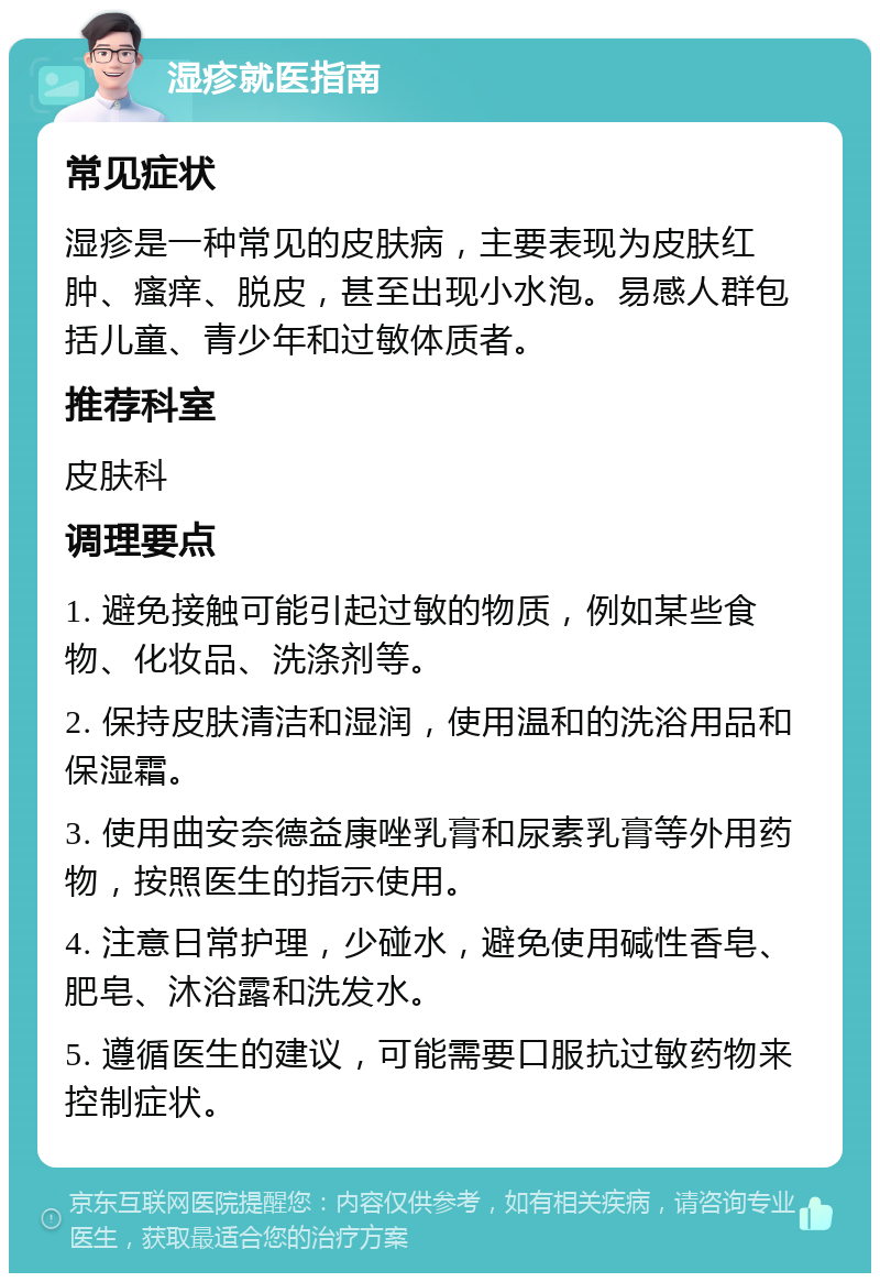 湿疹就医指南 常见症状 湿疹是一种常见的皮肤病，主要表现为皮肤红肿、瘙痒、脱皮，甚至出现小水泡。易感人群包括儿童、青少年和过敏体质者。 推荐科室 皮肤科 调理要点 1. 避免接触可能引起过敏的物质，例如某些食物、化妆品、洗涤剂等。 2. 保持皮肤清洁和湿润，使用温和的洗浴用品和保湿霜。 3. 使用曲安奈德益康唑乳膏和尿素乳膏等外用药物，按照医生的指示使用。 4. 注意日常护理，少碰水，避免使用碱性香皂、肥皂、沐浴露和洗发水。 5. 遵循医生的建议，可能需要口服抗过敏药物来控制症状。