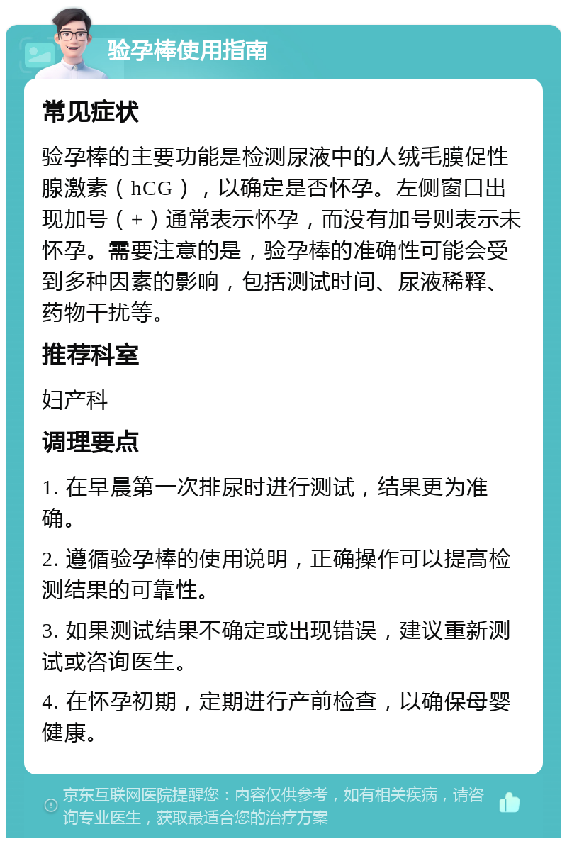 验孕棒使用指南 常见症状 验孕棒的主要功能是检测尿液中的人绒毛膜促性腺激素（hCG），以确定是否怀孕。左侧窗口出现加号（+）通常表示怀孕，而没有加号则表示未怀孕。需要注意的是，验孕棒的准确性可能会受到多种因素的影响，包括测试时间、尿液稀释、药物干扰等。 推荐科室 妇产科 调理要点 1. 在早晨第一次排尿时进行测试，结果更为准确。 2. 遵循验孕棒的使用说明，正确操作可以提高检测结果的可靠性。 3. 如果测试结果不确定或出现错误，建议重新测试或咨询医生。 4. 在怀孕初期，定期进行产前检查，以确保母婴健康。