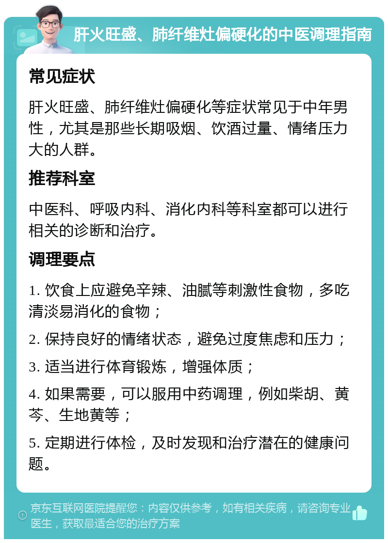 肝火旺盛、肺纤维灶偏硬化的中医调理指南 常见症状 肝火旺盛、肺纤维灶偏硬化等症状常见于中年男性，尤其是那些长期吸烟、饮酒过量、情绪压力大的人群。 推荐科室 中医科、呼吸内科、消化内科等科室都可以进行相关的诊断和治疗。 调理要点 1. 饮食上应避免辛辣、油腻等刺激性食物，多吃清淡易消化的食物； 2. 保持良好的情绪状态，避免过度焦虑和压力； 3. 适当进行体育锻炼，增强体质； 4. 如果需要，可以服用中药调理，例如柴胡、黄芩、生地黄等； 5. 定期进行体检，及时发现和治疗潜在的健康问题。