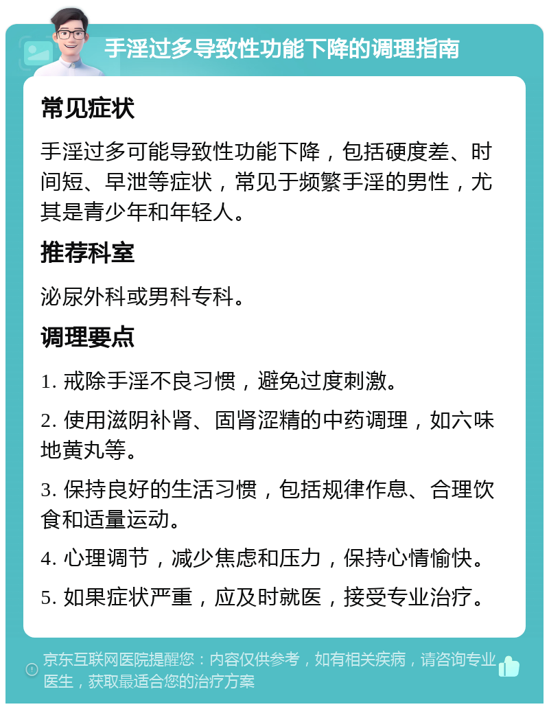 手淫过多导致性功能下降的调理指南 常见症状 手淫过多可能导致性功能下降，包括硬度差、时间短、早泄等症状，常见于频繁手淫的男性，尤其是青少年和年轻人。 推荐科室 泌尿外科或男科专科。 调理要点 1. 戒除手淫不良习惯，避免过度刺激。 2. 使用滋阴补肾、固肾涩精的中药调理，如六味地黄丸等。 3. 保持良好的生活习惯，包括规律作息、合理饮食和适量运动。 4. 心理调节，减少焦虑和压力，保持心情愉快。 5. 如果症状严重，应及时就医，接受专业治疗。