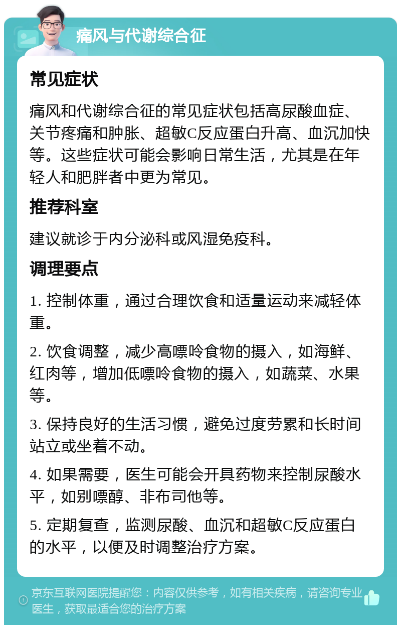 痛风与代谢综合征 常见症状 痛风和代谢综合征的常见症状包括高尿酸血症、关节疼痛和肿胀、超敏C反应蛋白升高、血沉加快等。这些症状可能会影响日常生活，尤其是在年轻人和肥胖者中更为常见。 推荐科室 建议就诊于内分泌科或风湿免疫科。 调理要点 1. 控制体重，通过合理饮食和适量运动来减轻体重。 2. 饮食调整，减少高嘌呤食物的摄入，如海鲜、红肉等，增加低嘌呤食物的摄入，如蔬菜、水果等。 3. 保持良好的生活习惯，避免过度劳累和长时间站立或坐着不动。 4. 如果需要，医生可能会开具药物来控制尿酸水平，如别嘌醇、非布司他等。 5. 定期复查，监测尿酸、血沉和超敏C反应蛋白的水平，以便及时调整治疗方案。