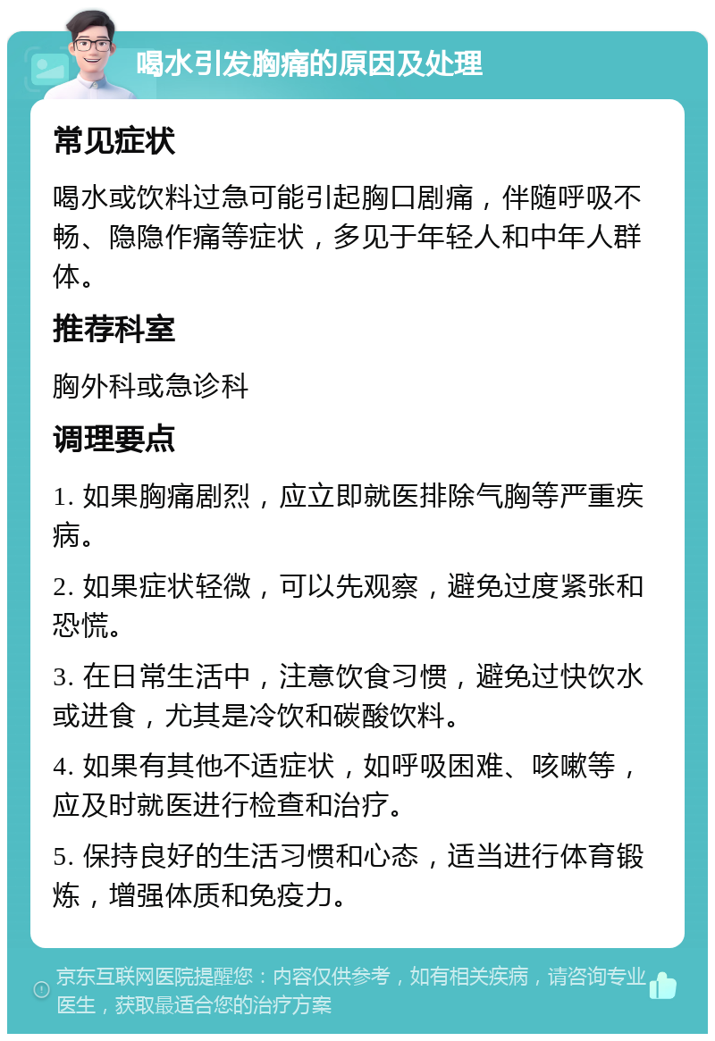 喝水引发胸痛的原因及处理 常见症状 喝水或饮料过急可能引起胸口剧痛，伴随呼吸不畅、隐隐作痛等症状，多见于年轻人和中年人群体。 推荐科室 胸外科或急诊科 调理要点 1. 如果胸痛剧烈，应立即就医排除气胸等严重疾病。 2. 如果症状轻微，可以先观察，避免过度紧张和恐慌。 3. 在日常生活中，注意饮食习惯，避免过快饮水或进食，尤其是冷饮和碳酸饮料。 4. 如果有其他不适症状，如呼吸困难、咳嗽等，应及时就医进行检查和治疗。 5. 保持良好的生活习惯和心态，适当进行体育锻炼，增强体质和免疫力。