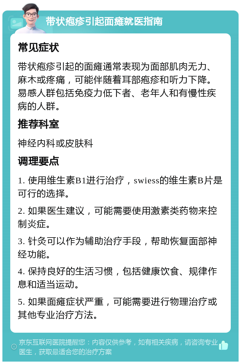 带状疱疹引起面瘫就医指南 常见症状 带状疱疹引起的面瘫通常表现为面部肌肉无力、麻木或疼痛，可能伴随着耳部疱疹和听力下降。易感人群包括免疫力低下者、老年人和有慢性疾病的人群。 推荐科室 神经内科或皮肤科 调理要点 1. 使用维生素B1进行治疗，swiess的维生素B片是可行的选择。 2. 如果医生建议，可能需要使用激素类药物来控制炎症。 3. 针灸可以作为辅助治疗手段，帮助恢复面部神经功能。 4. 保持良好的生活习惯，包括健康饮食、规律作息和适当运动。 5. 如果面瘫症状严重，可能需要进行物理治疗或其他专业治疗方法。