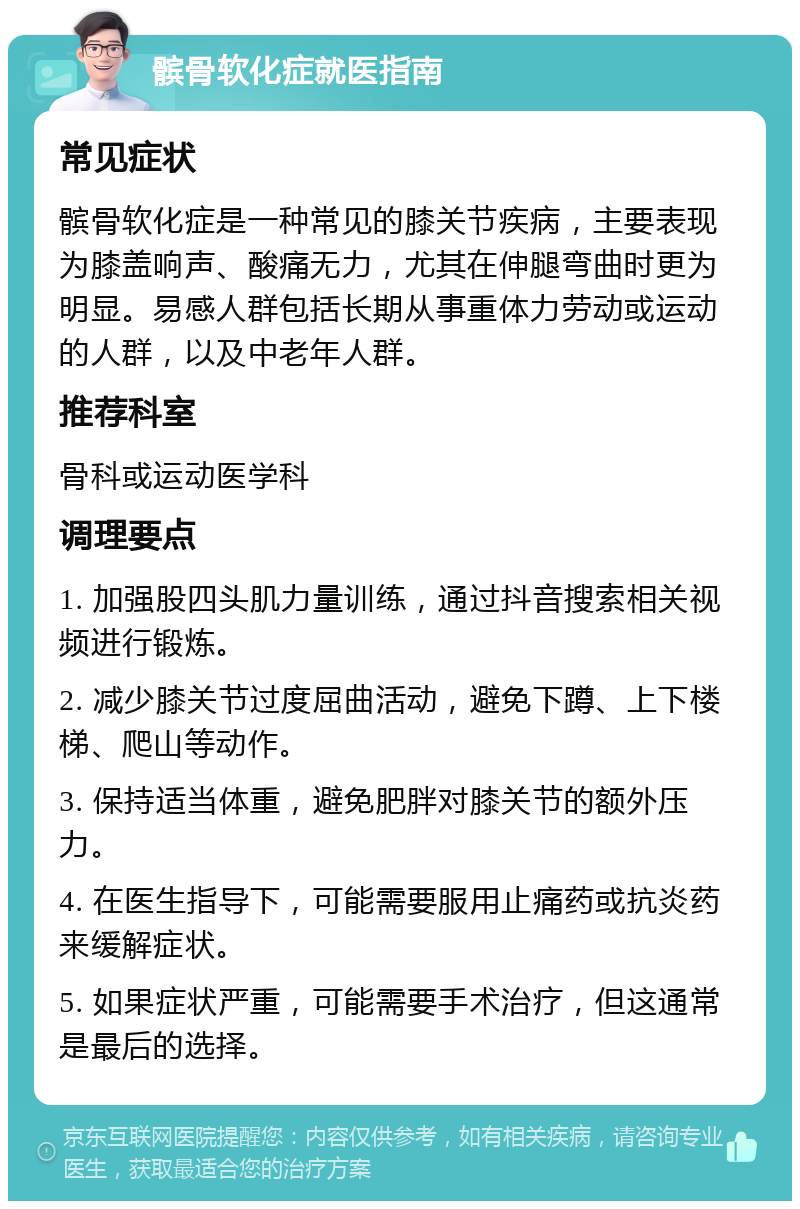 髌骨软化症就医指南 常见症状 髌骨软化症是一种常见的膝关节疾病，主要表现为膝盖响声、酸痛无力，尤其在伸腿弯曲时更为明显。易感人群包括长期从事重体力劳动或运动的人群，以及中老年人群。 推荐科室 骨科或运动医学科 调理要点 1. 加强股四头肌力量训练，通过抖音搜索相关视频进行锻炼。 2. 减少膝关节过度屈曲活动，避免下蹲、上下楼梯、爬山等动作。 3. 保持适当体重，避免肥胖对膝关节的额外压力。 4. 在医生指导下，可能需要服用止痛药或抗炎药来缓解症状。 5. 如果症状严重，可能需要手术治疗，但这通常是最后的选择。