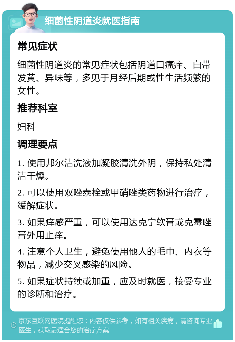 细菌性阴道炎就医指南 常见症状 细菌性阴道炎的常见症状包括阴道口瘙痒、白带发黄、异味等，多见于月经后期或性生活频繁的女性。 推荐科室 妇科 调理要点 1. 使用邦尔洁洗液加凝胶清洗外阴，保持私处清洁干燥。 2. 可以使用双唑泰栓或甲硝唑类药物进行治疗，缓解症状。 3. 如果痒感严重，可以使用达克宁软膏或克霉唑膏外用止痒。 4. 注意个人卫生，避免使用他人的毛巾、内衣等物品，减少交叉感染的风险。 5. 如果症状持续或加重，应及时就医，接受专业的诊断和治疗。