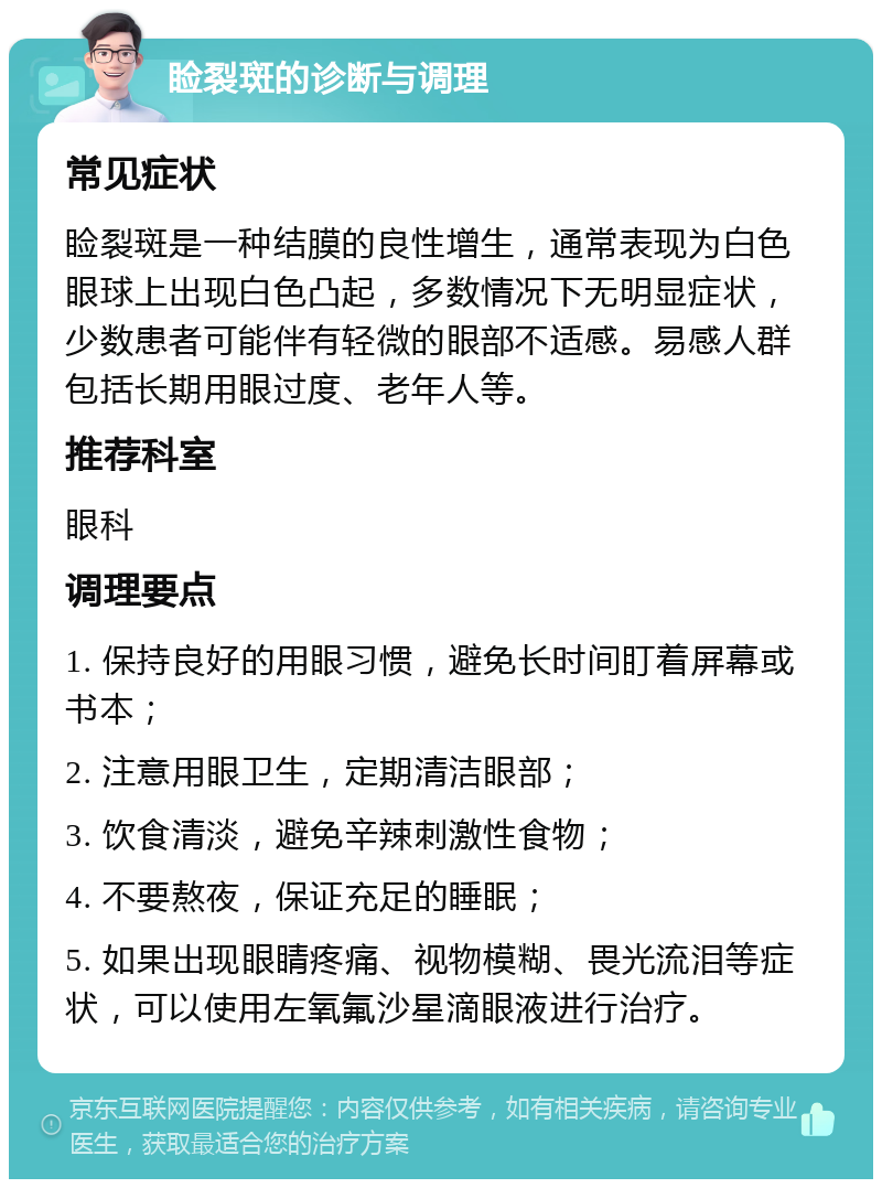 睑裂斑的诊断与调理 常见症状 睑裂斑是一种结膜的良性增生，通常表现为白色眼球上出现白色凸起，多数情况下无明显症状，少数患者可能伴有轻微的眼部不适感。易感人群包括长期用眼过度、老年人等。 推荐科室 眼科 调理要点 1. 保持良好的用眼习惯，避免长时间盯着屏幕或书本； 2. 注意用眼卫生，定期清洁眼部； 3. 饮食清淡，避免辛辣刺激性食物； 4. 不要熬夜，保证充足的睡眠； 5. 如果出现眼睛疼痛、视物模糊、畏光流泪等症状，可以使用左氧氟沙星滴眼液进行治疗。