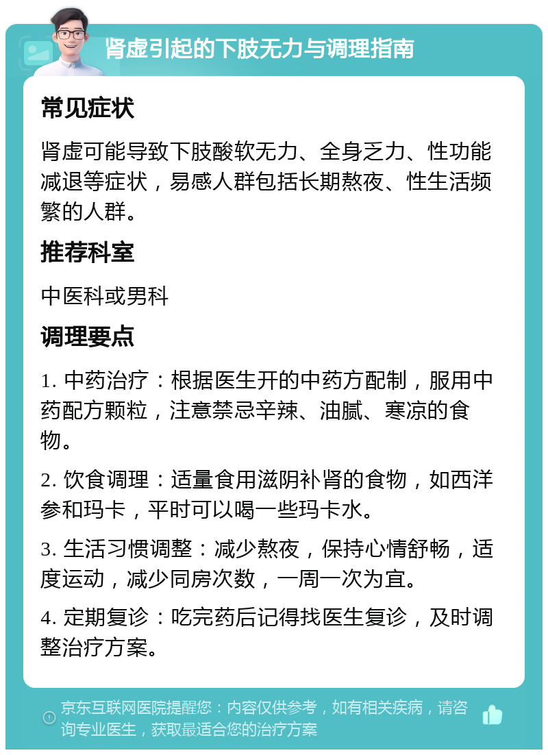 肾虚引起的下肢无力与调理指南 常见症状 肾虚可能导致下肢酸软无力、全身乏力、性功能减退等症状，易感人群包括长期熬夜、性生活频繁的人群。 推荐科室 中医科或男科 调理要点 1. 中药治疗：根据医生开的中药方配制，服用中药配方颗粒，注意禁忌辛辣、油腻、寒凉的食物。 2. 饮食调理：适量食用滋阴补肾的食物，如西洋参和玛卡，平时可以喝一些玛卡水。 3. 生活习惯调整：减少熬夜，保持心情舒畅，适度运动，减少同房次数，一周一次为宜。 4. 定期复诊：吃完药后记得找医生复诊，及时调整治疗方案。