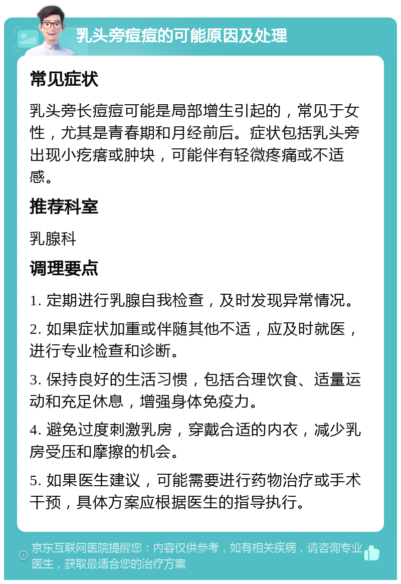 乳头旁痘痘的可能原因及处理 常见症状 乳头旁长痘痘可能是局部增生引起的，常见于女性，尤其是青春期和月经前后。症状包括乳头旁出现小疙瘩或肿块，可能伴有轻微疼痛或不适感。 推荐科室 乳腺科 调理要点 1. 定期进行乳腺自我检查，及时发现异常情况。 2. 如果症状加重或伴随其他不适，应及时就医，进行专业检查和诊断。 3. 保持良好的生活习惯，包括合理饮食、适量运动和充足休息，增强身体免疫力。 4. 避免过度刺激乳房，穿戴合适的内衣，减少乳房受压和摩擦的机会。 5. 如果医生建议，可能需要进行药物治疗或手术干预，具体方案应根据医生的指导执行。