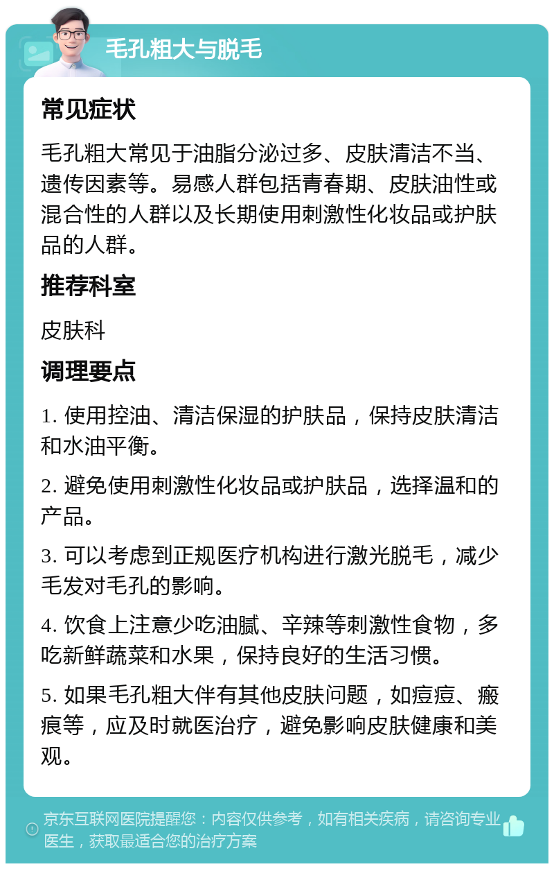 毛孔粗大与脱毛 常见症状 毛孔粗大常见于油脂分泌过多、皮肤清洁不当、遗传因素等。易感人群包括青春期、皮肤油性或混合性的人群以及长期使用刺激性化妆品或护肤品的人群。 推荐科室 皮肤科 调理要点 1. 使用控油、清洁保湿的护肤品，保持皮肤清洁和水油平衡。 2. 避免使用刺激性化妆品或护肤品，选择温和的产品。 3. 可以考虑到正规医疗机构进行激光脱毛，减少毛发对毛孔的影响。 4. 饮食上注意少吃油腻、辛辣等刺激性食物，多吃新鲜蔬菜和水果，保持良好的生活习惯。 5. 如果毛孔粗大伴有其他皮肤问题，如痘痘、瘢痕等，应及时就医治疗，避免影响皮肤健康和美观。