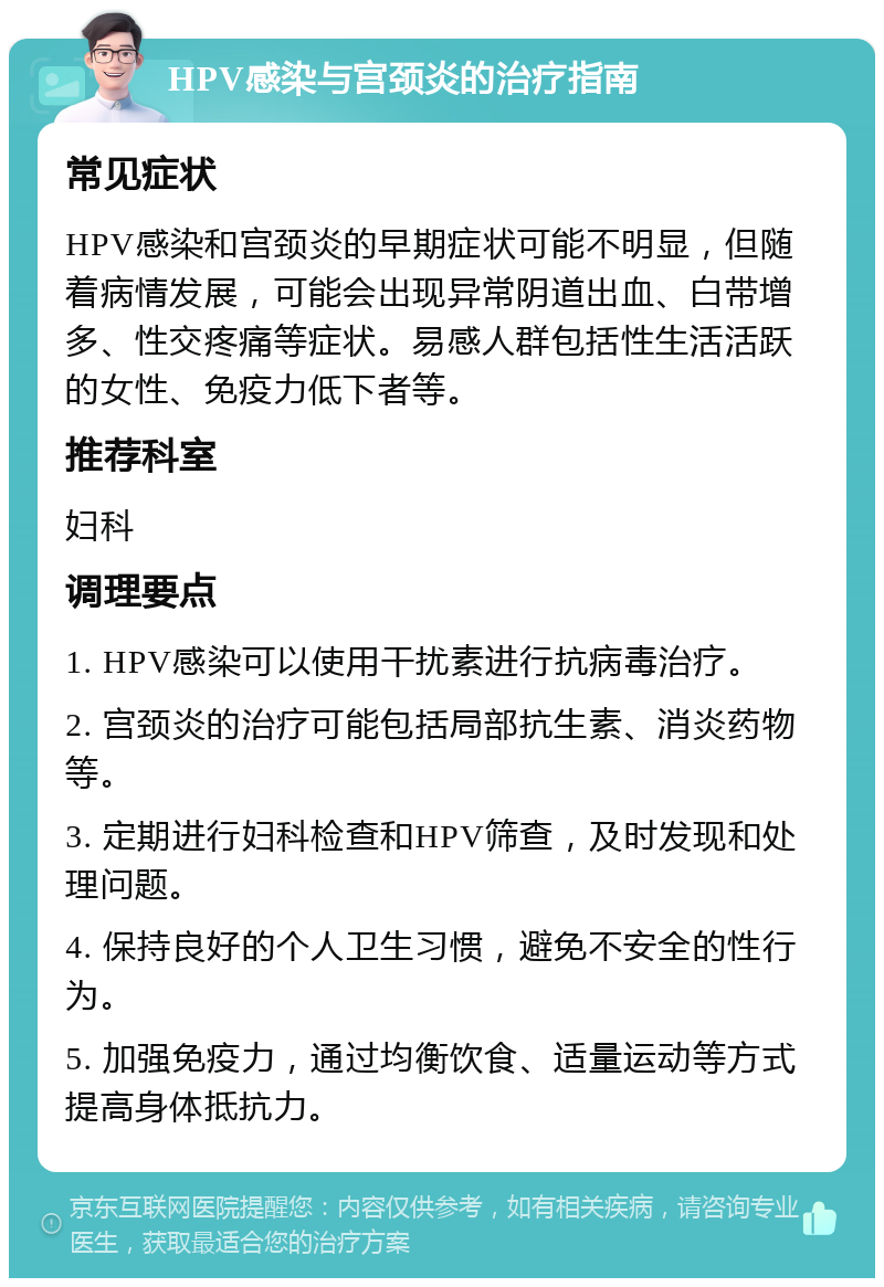 HPV感染与宫颈炎的治疗指南 常见症状 HPV感染和宫颈炎的早期症状可能不明显，但随着病情发展，可能会出现异常阴道出血、白带增多、性交疼痛等症状。易感人群包括性生活活跃的女性、免疫力低下者等。 推荐科室 妇科 调理要点 1. HPV感染可以使用干扰素进行抗病毒治疗。 2. 宫颈炎的治疗可能包括局部抗生素、消炎药物等。 3. 定期进行妇科检查和HPV筛查，及时发现和处理问题。 4. 保持良好的个人卫生习惯，避免不安全的性行为。 5. 加强免疫力，通过均衡饮食、适量运动等方式提高身体抵抗力。