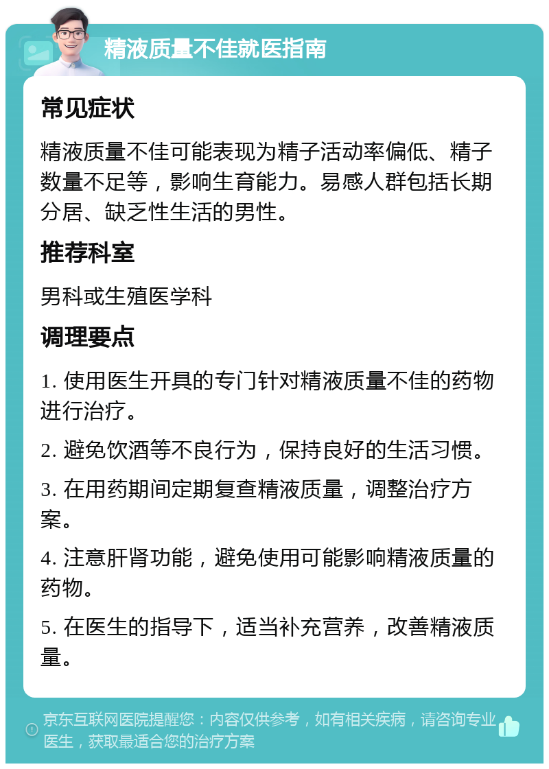 精液质量不佳就医指南 常见症状 精液质量不佳可能表现为精子活动率偏低、精子数量不足等，影响生育能力。易感人群包括长期分居、缺乏性生活的男性。 推荐科室 男科或生殖医学科 调理要点 1. 使用医生开具的专门针对精液质量不佳的药物进行治疗。 2. 避免饮酒等不良行为，保持良好的生活习惯。 3. 在用药期间定期复查精液质量，调整治疗方案。 4. 注意肝肾功能，避免使用可能影响精液质量的药物。 5. 在医生的指导下，适当补充营养，改善精液质量。