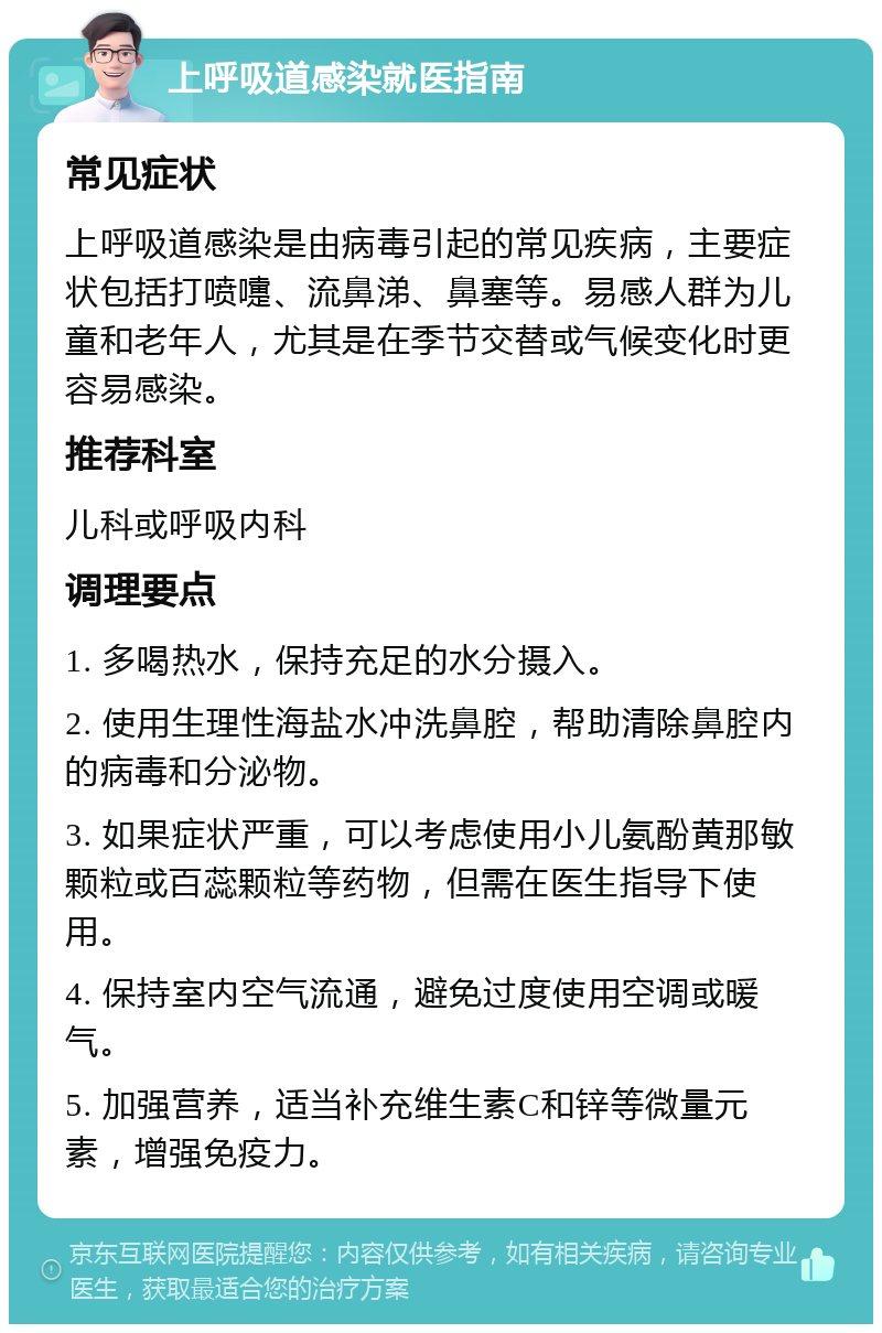 上呼吸道感染就医指南 常见症状 上呼吸道感染是由病毒引起的常见疾病，主要症状包括打喷嚏、流鼻涕、鼻塞等。易感人群为儿童和老年人，尤其是在季节交替或气候变化时更容易感染。 推荐科室 儿科或呼吸内科 调理要点 1. 多喝热水，保持充足的水分摄入。 2. 使用生理性海盐水冲洗鼻腔，帮助清除鼻腔内的病毒和分泌物。 3. 如果症状严重，可以考虑使用小儿氨酚黄那敏颗粒或百蕊颗粒等药物，但需在医生指导下使用。 4. 保持室内空气流通，避免过度使用空调或暖气。 5. 加强营养，适当补充维生素C和锌等微量元素，增强免疫力。