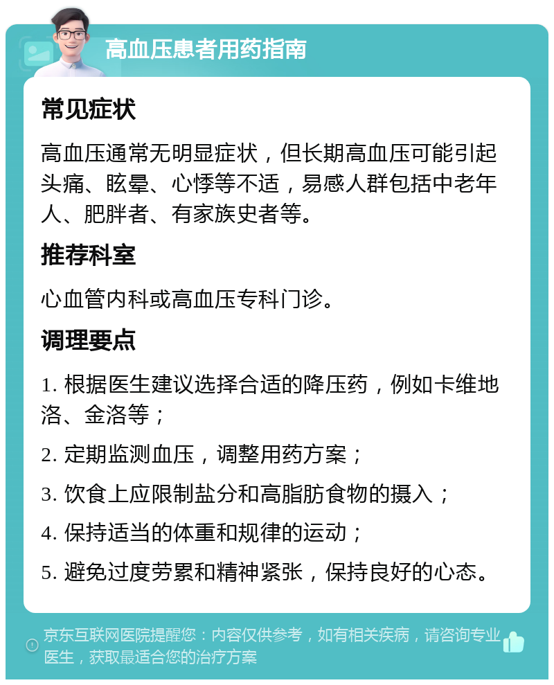 高血压患者用药指南 常见症状 高血压通常无明显症状，但长期高血压可能引起头痛、眩晕、心悸等不适，易感人群包括中老年人、肥胖者、有家族史者等。 推荐科室 心血管内科或高血压专科门诊。 调理要点 1. 根据医生建议选择合适的降压药，例如卡维地洛、金洛等； 2. 定期监测血压，调整用药方案； 3. 饮食上应限制盐分和高脂肪食物的摄入； 4. 保持适当的体重和规律的运动； 5. 避免过度劳累和精神紧张，保持良好的心态。