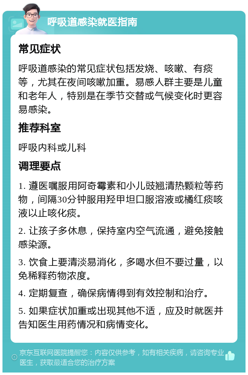 呼吸道感染就医指南 常见症状 呼吸道感染的常见症状包括发烧、咳嗽、有痰等，尤其在夜间咳嗽加重。易感人群主要是儿童和老年人，特别是在季节交替或气候变化时更容易感染。 推荐科室 呼吸内科或儿科 调理要点 1. 遵医嘱服用阿奇霉素和小儿豉翘清热颗粒等药物，间隔30分钟服用羟甲坦口服溶液或橘红痰咳液以止咳化痰。 2. 让孩子多休息，保持室内空气流通，避免接触感染源。 3. 饮食上要清淡易消化，多喝水但不要过量，以免稀释药物浓度。 4. 定期复查，确保病情得到有效控制和治疗。 5. 如果症状加重或出现其他不适，应及时就医并告知医生用药情况和病情变化。