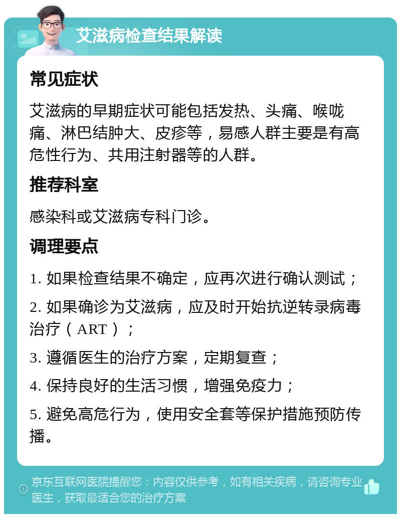 艾滋病检查结果解读 常见症状 艾滋病的早期症状可能包括发热、头痛、喉咙痛、淋巴结肿大、皮疹等，易感人群主要是有高危性行为、共用注射器等的人群。 推荐科室 感染科或艾滋病专科门诊。 调理要点 1. 如果检查结果不确定，应再次进行确认测试； 2. 如果确诊为艾滋病，应及时开始抗逆转录病毒治疗（ART）； 3. 遵循医生的治疗方案，定期复查； 4. 保持良好的生活习惯，增强免疫力； 5. 避免高危行为，使用安全套等保护措施预防传播。