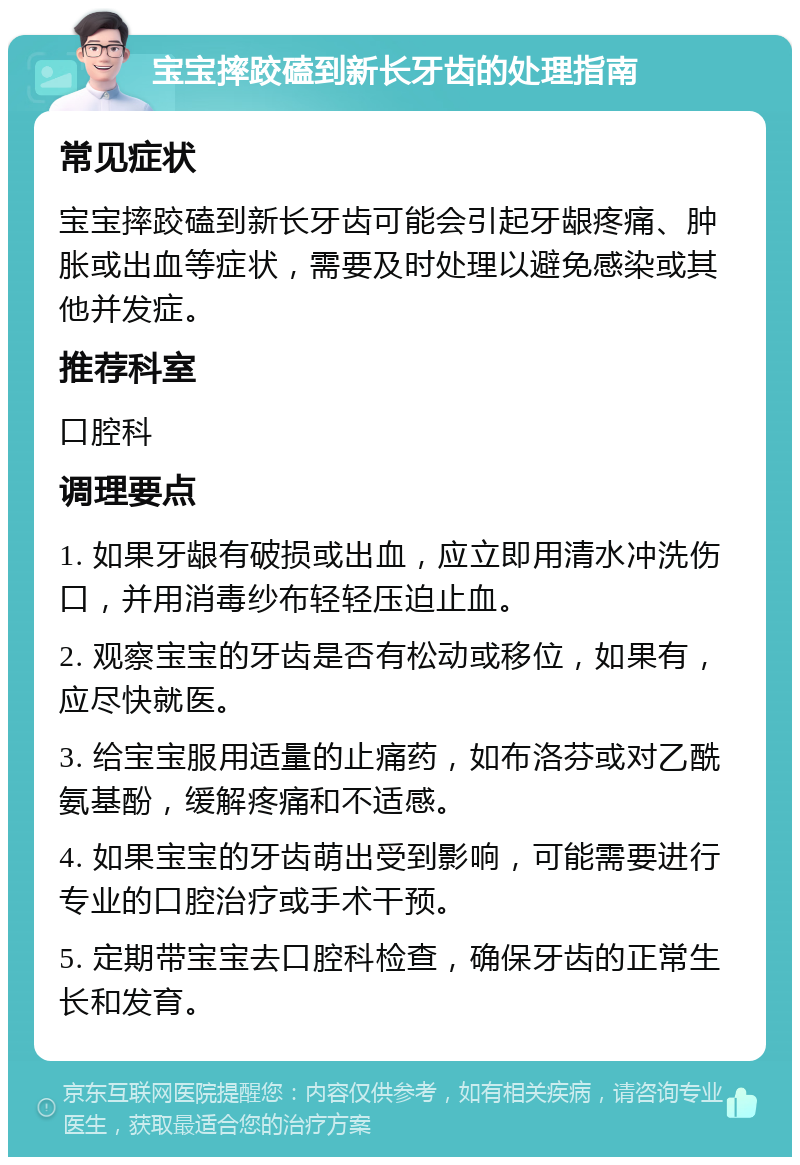 宝宝摔跤磕到新长牙齿的处理指南 常见症状 宝宝摔跤磕到新长牙齿可能会引起牙龈疼痛、肿胀或出血等症状，需要及时处理以避免感染或其他并发症。 推荐科室 口腔科 调理要点 1. 如果牙龈有破损或出血，应立即用清水冲洗伤口，并用消毒纱布轻轻压迫止血。 2. 观察宝宝的牙齿是否有松动或移位，如果有，应尽快就医。 3. 给宝宝服用适量的止痛药，如布洛芬或对乙酰氨基酚，缓解疼痛和不适感。 4. 如果宝宝的牙齿萌出受到影响，可能需要进行专业的口腔治疗或手术干预。 5. 定期带宝宝去口腔科检查，确保牙齿的正常生长和发育。