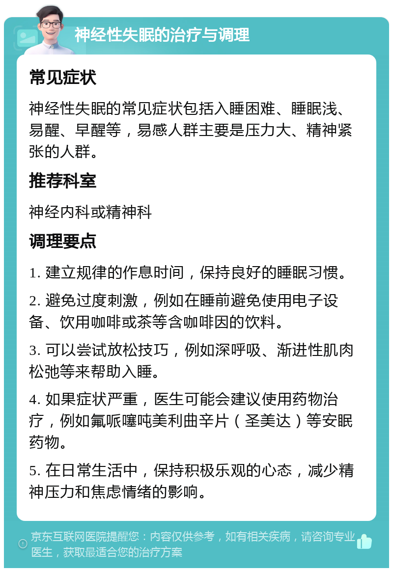 神经性失眠的治疗与调理 常见症状 神经性失眠的常见症状包括入睡困难、睡眠浅、易醒、早醒等，易感人群主要是压力大、精神紧张的人群。 推荐科室 神经内科或精神科 调理要点 1. 建立规律的作息时间，保持良好的睡眠习惯。 2. 避免过度刺激，例如在睡前避免使用电子设备、饮用咖啡或茶等含咖啡因的饮料。 3. 可以尝试放松技巧，例如深呼吸、渐进性肌肉松弛等来帮助入睡。 4. 如果症状严重，医生可能会建议使用药物治疗，例如氟哌噻吨美利曲辛片（圣美达）等安眠药物。 5. 在日常生活中，保持积极乐观的心态，减少精神压力和焦虑情绪的影响。