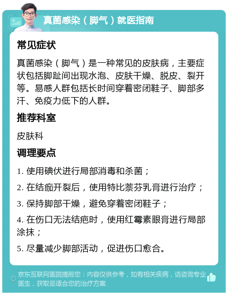 真菌感染（脚气）就医指南 常见症状 真菌感染（脚气）是一种常见的皮肤病，主要症状包括脚趾间出现水泡、皮肤干燥、脱皮、裂开等。易感人群包括长时间穿着密闭鞋子、脚部多汗、免疫力低下的人群。 推荐科室 皮肤科 调理要点 1. 使用碘伏进行局部消毒和杀菌； 2. 在结痂开裂后，使用特比萘芬乳膏进行治疗； 3. 保持脚部干燥，避免穿着密闭鞋子； 4. 在伤口无法结疤时，使用红霉素眼膏进行局部涂抹； 5. 尽量减少脚部活动，促进伤口愈合。