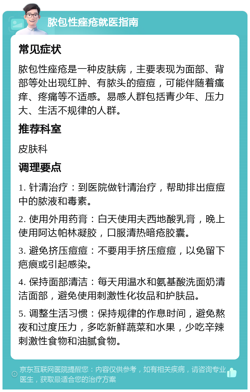 脓包性痤疮就医指南 常见症状 脓包性痤疮是一种皮肤病，主要表现为面部、背部等处出现红肿、有脓头的痘痘，可能伴随着瘙痒、疼痛等不适感。易感人群包括青少年、压力大、生活不规律的人群。 推荐科室 皮肤科 调理要点 1. 针清治疗：到医院做针清治疗，帮助排出痘痘中的脓液和毒素。 2. 使用外用药膏：白天使用夫西地酸乳膏，晚上使用阿达帕林凝胶，口服清热暗疮胶囊。 3. 避免挤压痘痘：不要用手挤压痘痘，以免留下疤痕或引起感染。 4. 保持面部清洁：每天用温水和氨基酸洗面奶清洁面部，避免使用刺激性化妆品和护肤品。 5. 调整生活习惯：保持规律的作息时间，避免熬夜和过度压力，多吃新鲜蔬菜和水果，少吃辛辣刺激性食物和油腻食物。