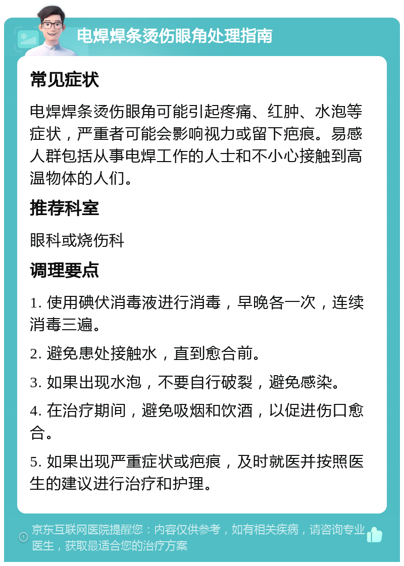 电焊焊条烫伤眼角处理指南 常见症状 电焊焊条烫伤眼角可能引起疼痛、红肿、水泡等症状，严重者可能会影响视力或留下疤痕。易感人群包括从事电焊工作的人士和不小心接触到高温物体的人们。 推荐科室 眼科或烧伤科 调理要点 1. 使用碘伏消毒液进行消毒，早晚各一次，连续消毒三遍。 2. 避免患处接触水，直到愈合前。 3. 如果出现水泡，不要自行破裂，避免感染。 4. 在治疗期间，避免吸烟和饮酒，以促进伤口愈合。 5. 如果出现严重症状或疤痕，及时就医并按照医生的建议进行治疗和护理。