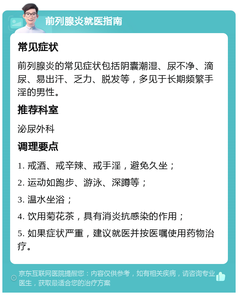 前列腺炎就医指南 常见症状 前列腺炎的常见症状包括阴囊潮湿、尿不净、滴尿、易出汗、乏力、脱发等，多见于长期频繁手淫的男性。 推荐科室 泌尿外科 调理要点 1. 戒酒、戒辛辣、戒手淫，避免久坐； 2. 运动如跑步、游泳、深蹲等； 3. 温水坐浴； 4. 饮用菊花茶，具有消炎抗感染的作用； 5. 如果症状严重，建议就医并按医嘱使用药物治疗。