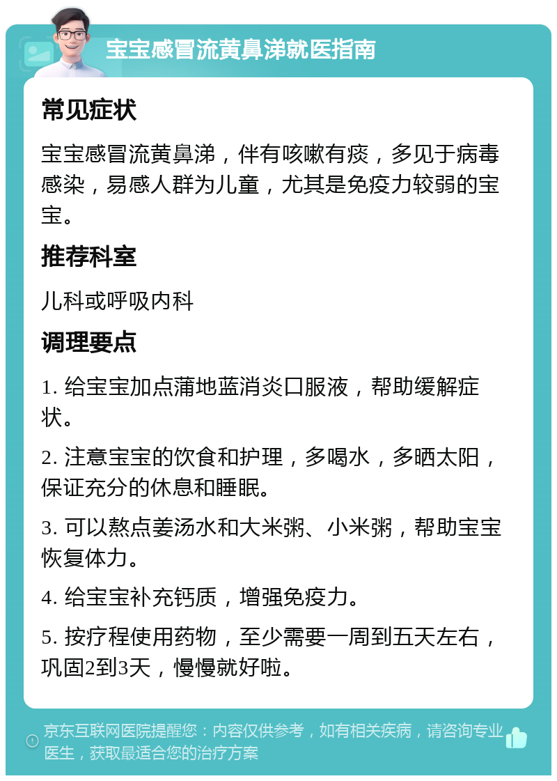 宝宝感冒流黄鼻涕就医指南 常见症状 宝宝感冒流黄鼻涕，伴有咳嗽有痰，多见于病毒感染，易感人群为儿童，尤其是免疫力较弱的宝宝。 推荐科室 儿科或呼吸内科 调理要点 1. 给宝宝加点蒲地蓝消炎口服液，帮助缓解症状。 2. 注意宝宝的饮食和护理，多喝水，多晒太阳，保证充分的休息和睡眠。 3. 可以熬点姜汤水和大米粥、小米粥，帮助宝宝恢复体力。 4. 给宝宝补充钙质，增强免疫力。 5. 按疗程使用药物，至少需要一周到五天左右，巩固2到3天，慢慢就好啦。