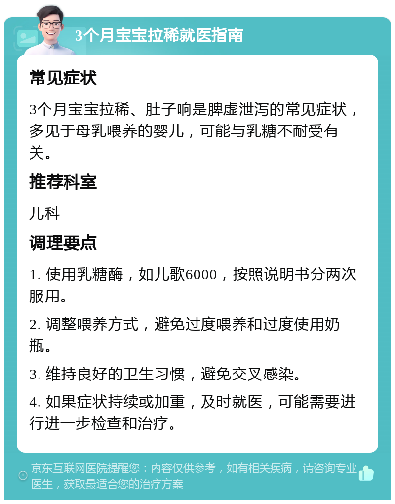 3个月宝宝拉稀就医指南 常见症状 3个月宝宝拉稀、肚子响是脾虚泄泻的常见症状，多见于母乳喂养的婴儿，可能与乳糖不耐受有关。 推荐科室 儿科 调理要点 1. 使用乳糖酶，如儿歌6000，按照说明书分两次服用。 2. 调整喂养方式，避免过度喂养和过度使用奶瓶。 3. 维持良好的卫生习惯，避免交叉感染。 4. 如果症状持续或加重，及时就医，可能需要进行进一步检查和治疗。