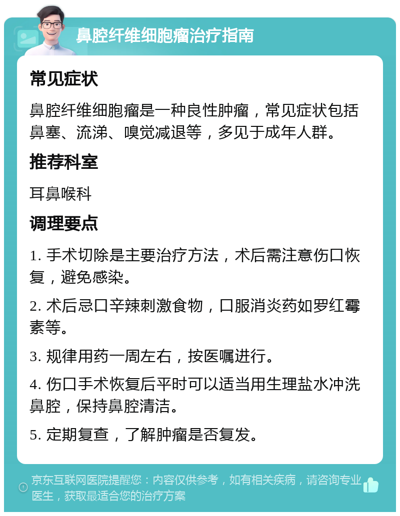 鼻腔纤维细胞瘤治疗指南 常见症状 鼻腔纤维细胞瘤是一种良性肿瘤，常见症状包括鼻塞、流涕、嗅觉减退等，多见于成年人群。 推荐科室 耳鼻喉科 调理要点 1. 手术切除是主要治疗方法，术后需注意伤口恢复，避免感染。 2. 术后忌口辛辣刺激食物，口服消炎药如罗红霉素等。 3. 规律用药一周左右，按医嘱进行。 4. 伤口手术恢复后平时可以适当用生理盐水冲洗鼻腔，保持鼻腔清洁。 5. 定期复查，了解肿瘤是否复发。