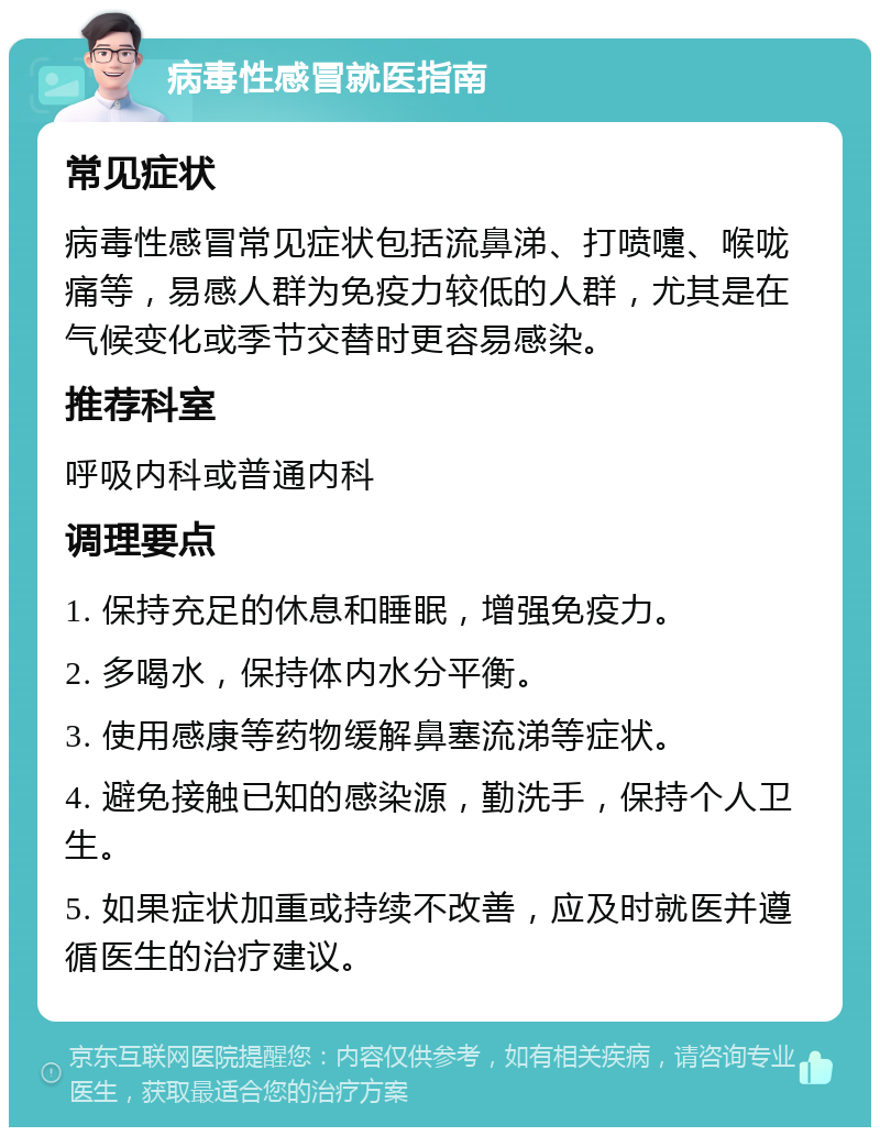 病毒性感冒就医指南 常见症状 病毒性感冒常见症状包括流鼻涕、打喷嚏、喉咙痛等，易感人群为免疫力较低的人群，尤其是在气候变化或季节交替时更容易感染。 推荐科室 呼吸内科或普通内科 调理要点 1. 保持充足的休息和睡眠，增强免疫力。 2. 多喝水，保持体内水分平衡。 3. 使用感康等药物缓解鼻塞流涕等症状。 4. 避免接触已知的感染源，勤洗手，保持个人卫生。 5. 如果症状加重或持续不改善，应及时就医并遵循医生的治疗建议。