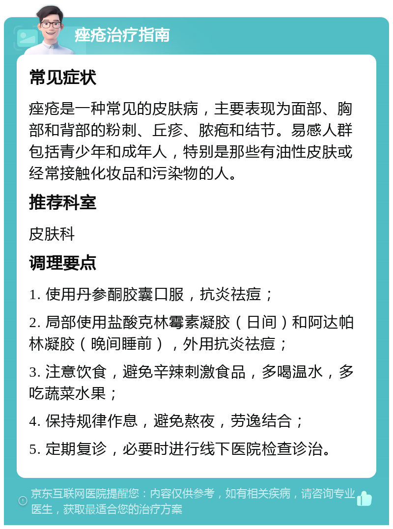 痤疮治疗指南 常见症状 痤疮是一种常见的皮肤病，主要表现为面部、胸部和背部的粉刺、丘疹、脓疱和结节。易感人群包括青少年和成年人，特别是那些有油性皮肤或经常接触化妆品和污染物的人。 推荐科室 皮肤科 调理要点 1. 使用丹参酮胶囊口服，抗炎祛痘； 2. 局部使用盐酸克林霉素凝胶（日间）和阿达帕林凝胶（晚间睡前），外用抗炎祛痘； 3. 注意饮食，避免辛辣刺激食品，多喝温水，多吃蔬菜水果； 4. 保持规律作息，避免熬夜，劳逸结合； 5. 定期复诊，必要时进行线下医院检查诊治。