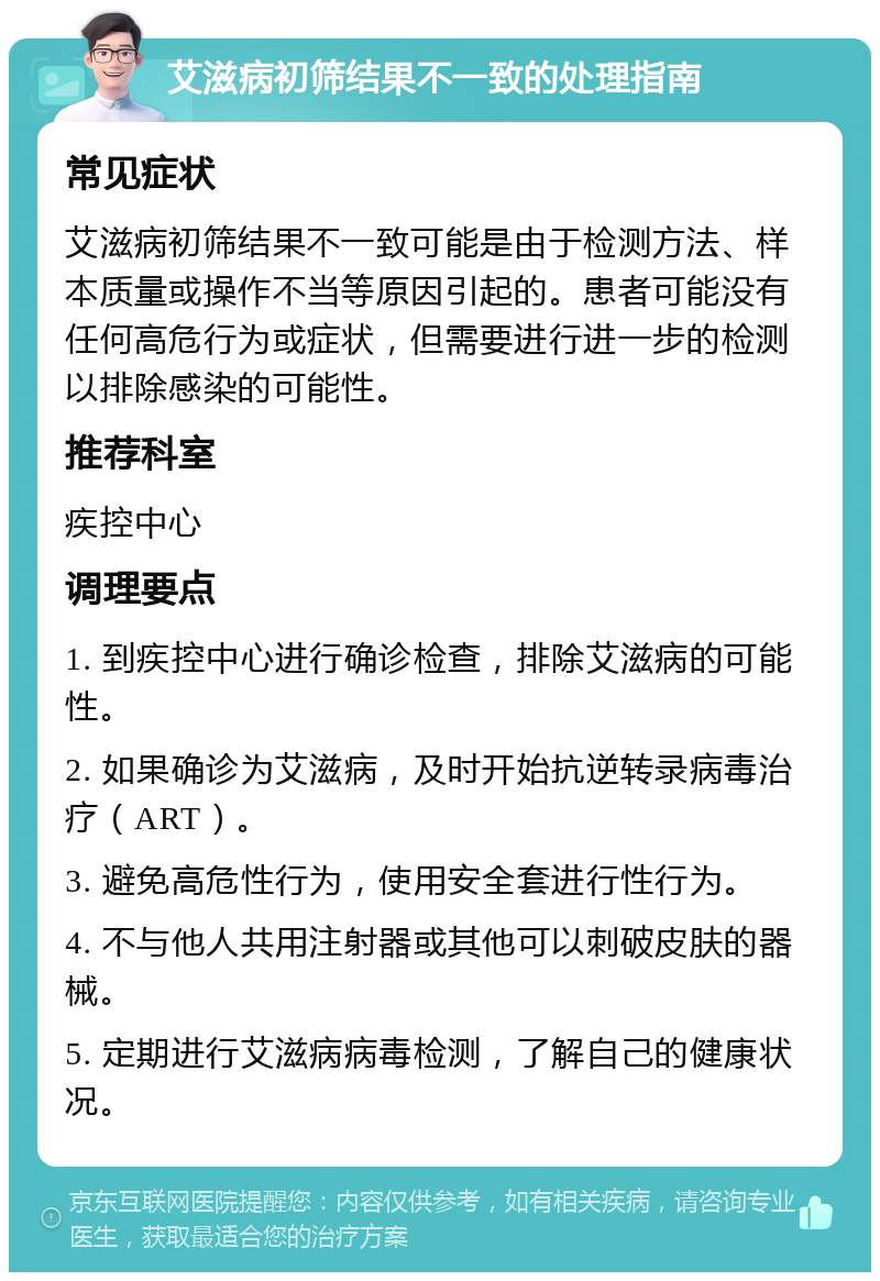 艾滋病初筛结果不一致的处理指南 常见症状 艾滋病初筛结果不一致可能是由于检测方法、样本质量或操作不当等原因引起的。患者可能没有任何高危行为或症状，但需要进行进一步的检测以排除感染的可能性。 推荐科室 疾控中心 调理要点 1. 到疾控中心进行确诊检查，排除艾滋病的可能性。 2. 如果确诊为艾滋病，及时开始抗逆转录病毒治疗（ART）。 3. 避免高危性行为，使用安全套进行性行为。 4. 不与他人共用注射器或其他可以刺破皮肤的器械。 5. 定期进行艾滋病病毒检测，了解自己的健康状况。