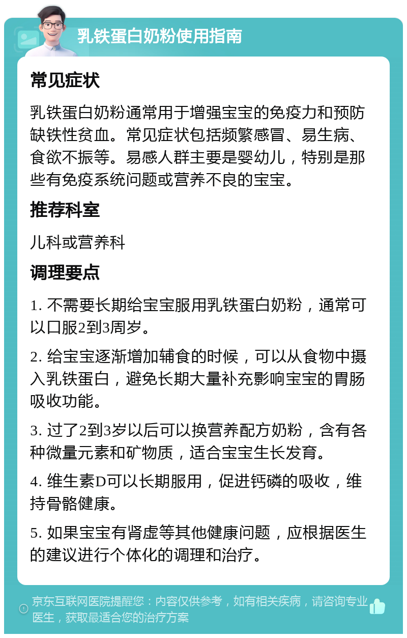 乳铁蛋白奶粉使用指南 常见症状 乳铁蛋白奶粉通常用于增强宝宝的免疫力和预防缺铁性贫血。常见症状包括频繁感冒、易生病、食欲不振等。易感人群主要是婴幼儿，特别是那些有免疫系统问题或营养不良的宝宝。 推荐科室 儿科或营养科 调理要点 1. 不需要长期给宝宝服用乳铁蛋白奶粉，通常可以口服2到3周岁。 2. 给宝宝逐渐增加辅食的时候，可以从食物中摄入乳铁蛋白，避免长期大量补充影响宝宝的胃肠吸收功能。 3. 过了2到3岁以后可以换营养配方奶粉，含有各种微量元素和矿物质，适合宝宝生长发育。 4. 维生素D可以长期服用，促进钙磷的吸收，维持骨骼健康。 5. 如果宝宝有肾虚等其他健康问题，应根据医生的建议进行个体化的调理和治疗。