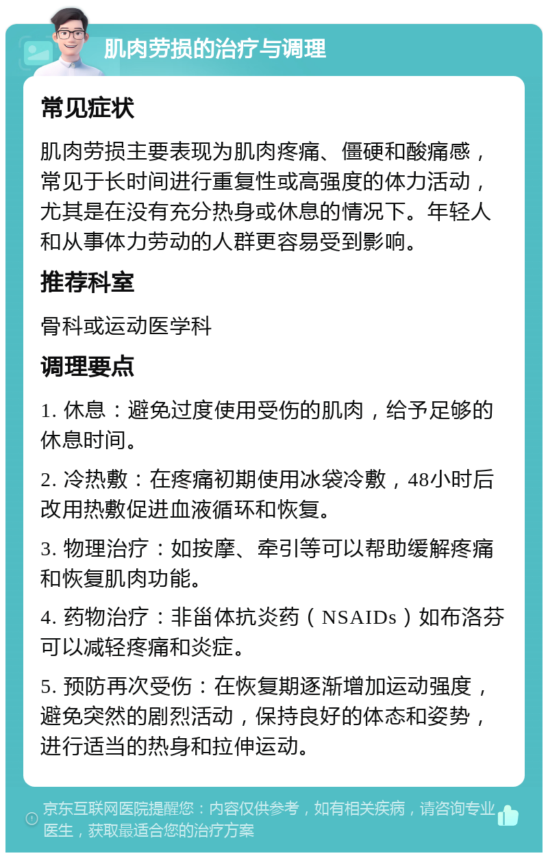 肌肉劳损的治疗与调理 常见症状 肌肉劳损主要表现为肌肉疼痛、僵硬和酸痛感，常见于长时间进行重复性或高强度的体力活动，尤其是在没有充分热身或休息的情况下。年轻人和从事体力劳动的人群更容易受到影响。 推荐科室 骨科或运动医学科 调理要点 1. 休息：避免过度使用受伤的肌肉，给予足够的休息时间。 2. 冷热敷：在疼痛初期使用冰袋冷敷，48小时后改用热敷促进血液循环和恢复。 3. 物理治疗：如按摩、牵引等可以帮助缓解疼痛和恢复肌肉功能。 4. 药物治疗：非甾体抗炎药（NSAIDs）如布洛芬可以减轻疼痛和炎症。 5. 预防再次受伤：在恢复期逐渐增加运动强度，避免突然的剧烈活动，保持良好的体态和姿势，进行适当的热身和拉伸运动。