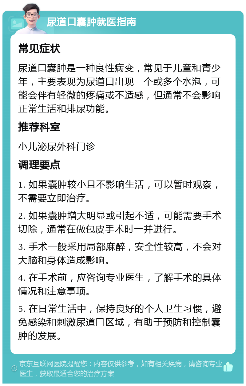 尿道口囊肿就医指南 常见症状 尿道口囊肿是一种良性病变，常见于儿童和青少年，主要表现为尿道口出现一个或多个水泡，可能会伴有轻微的疼痛或不适感，但通常不会影响正常生活和排尿功能。 推荐科室 小儿泌尿外科门诊 调理要点 1. 如果囊肿较小且不影响生活，可以暂时观察，不需要立即治疗。 2. 如果囊肿增大明显或引起不适，可能需要手术切除，通常在做包皮手术时一并进行。 3. 手术一般采用局部麻醉，安全性较高，不会对大脑和身体造成影响。 4. 在手术前，应咨询专业医生，了解手术的具体情况和注意事项。 5. 在日常生活中，保持良好的个人卫生习惯，避免感染和刺激尿道口区域，有助于预防和控制囊肿的发展。