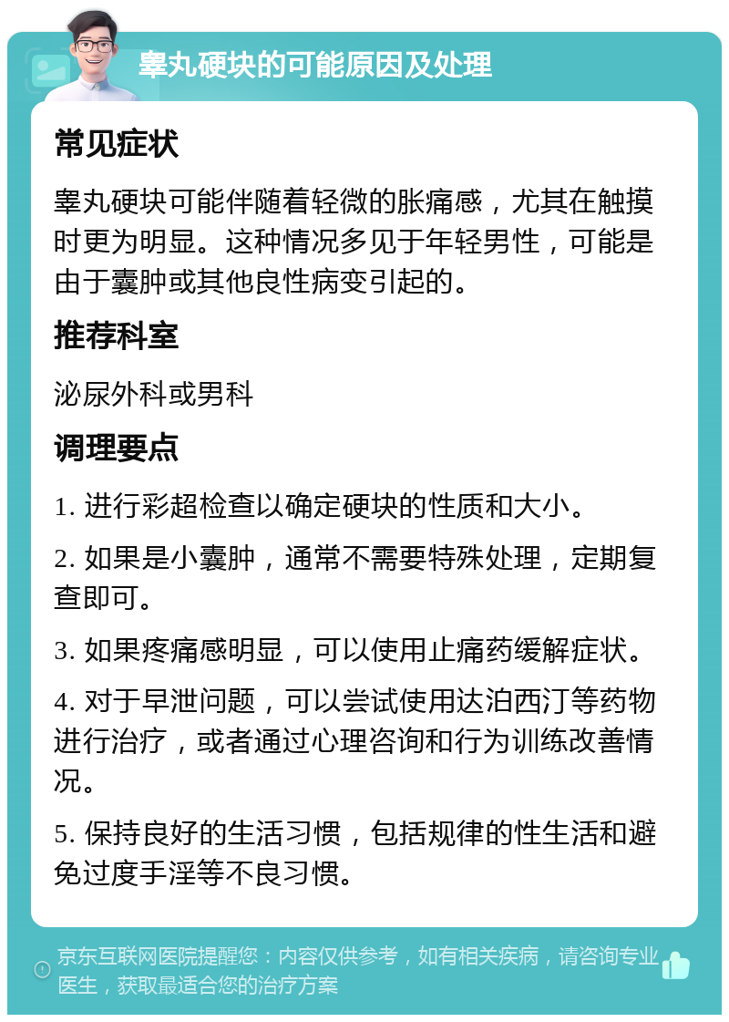 睾丸硬块的可能原因及处理 常见症状 睾丸硬块可能伴随着轻微的胀痛感，尤其在触摸时更为明显。这种情况多见于年轻男性，可能是由于囊肿或其他良性病变引起的。 推荐科室 泌尿外科或男科 调理要点 1. 进行彩超检查以确定硬块的性质和大小。 2. 如果是小囊肿，通常不需要特殊处理，定期复查即可。 3. 如果疼痛感明显，可以使用止痛药缓解症状。 4. 对于早泄问题，可以尝试使用达泊西汀等药物进行治疗，或者通过心理咨询和行为训练改善情况。 5. 保持良好的生活习惯，包括规律的性生活和避免过度手淫等不良习惯。