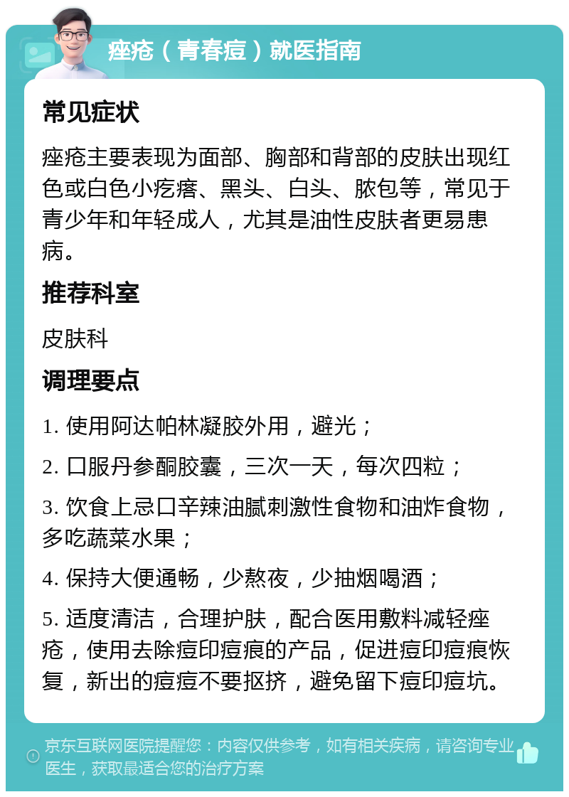 痤疮（青春痘）就医指南 常见症状 痤疮主要表现为面部、胸部和背部的皮肤出现红色或白色小疙瘩、黑头、白头、脓包等，常见于青少年和年轻成人，尤其是油性皮肤者更易患病。 推荐科室 皮肤科 调理要点 1. 使用阿达帕林凝胶外用，避光； 2. 口服丹参酮胶囊，三次一天，每次四粒； 3. 饮食上忌口辛辣油腻刺激性食物和油炸食物，多吃蔬菜水果； 4. 保持大便通畅，少熬夜，少抽烟喝酒； 5. 适度清洁，合理护肤，配合医用敷料减轻痤疮，使用去除痘印痘痕的产品，促进痘印痘痕恢复，新出的痘痘不要抠挤，避免留下痘印痘坑。