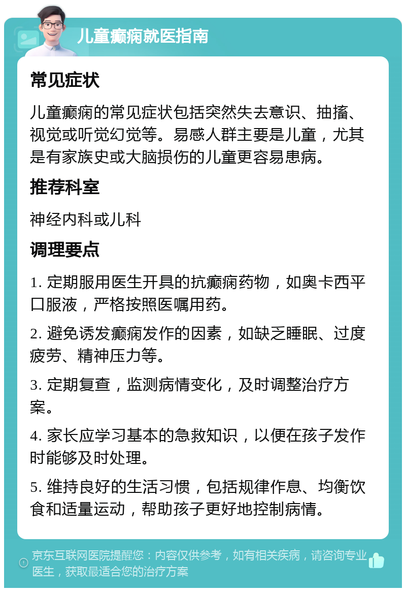 儿童癫痫就医指南 常见症状 儿童癫痫的常见症状包括突然失去意识、抽搐、视觉或听觉幻觉等。易感人群主要是儿童，尤其是有家族史或大脑损伤的儿童更容易患病。 推荐科室 神经内科或儿科 调理要点 1. 定期服用医生开具的抗癫痫药物，如奥卡西平口服液，严格按照医嘱用药。 2. 避免诱发癫痫发作的因素，如缺乏睡眠、过度疲劳、精神压力等。 3. 定期复查，监测病情变化，及时调整治疗方案。 4. 家长应学习基本的急救知识，以便在孩子发作时能够及时处理。 5. 维持良好的生活习惯，包括规律作息、均衡饮食和适量运动，帮助孩子更好地控制病情。