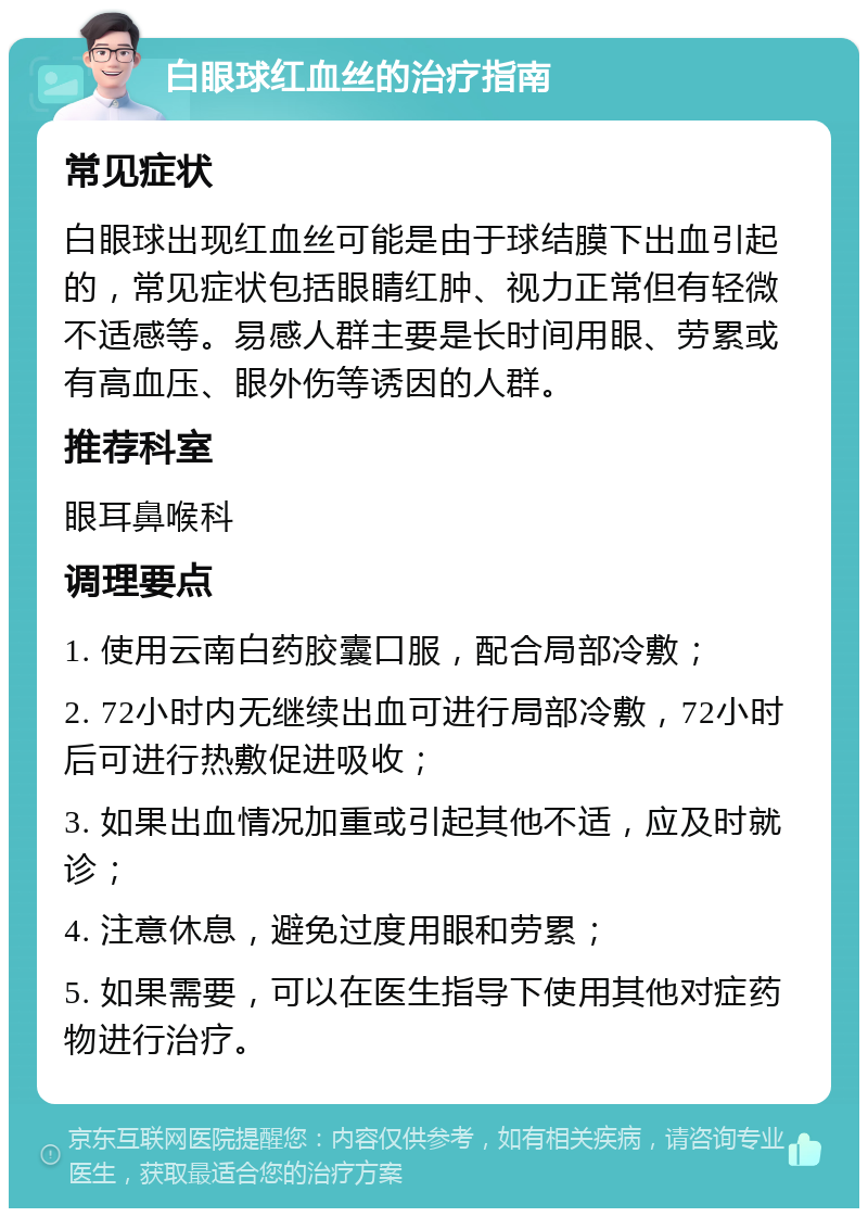 白眼球红血丝的治疗指南 常见症状 白眼球出现红血丝可能是由于球结膜下出血引起的，常见症状包括眼睛红肿、视力正常但有轻微不适感等。易感人群主要是长时间用眼、劳累或有高血压、眼外伤等诱因的人群。 推荐科室 眼耳鼻喉科 调理要点 1. 使用云南白药胶囊口服，配合局部冷敷； 2. 72小时内无继续出血可进行局部冷敷，72小时后可进行热敷促进吸收； 3. 如果出血情况加重或引起其他不适，应及时就诊； 4. 注意休息，避免过度用眼和劳累； 5. 如果需要，可以在医生指导下使用其他对症药物进行治疗。