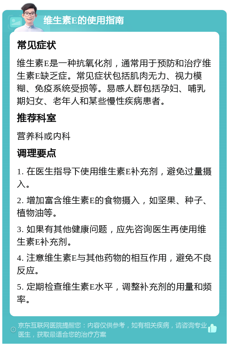 维生素E的使用指南 常见症状 维生素E是一种抗氧化剂，通常用于预防和治疗维生素E缺乏症。常见症状包括肌肉无力、视力模糊、免疫系统受损等。易感人群包括孕妇、哺乳期妇女、老年人和某些慢性疾病患者。 推荐科室 营养科或内科 调理要点 1. 在医生指导下使用维生素E补充剂，避免过量摄入。 2. 增加富含维生素E的食物摄入，如坚果、种子、植物油等。 3. 如果有其他健康问题，应先咨询医生再使用维生素E补充剂。 4. 注意维生素E与其他药物的相互作用，避免不良反应。 5. 定期检查维生素E水平，调整补充剂的用量和频率。