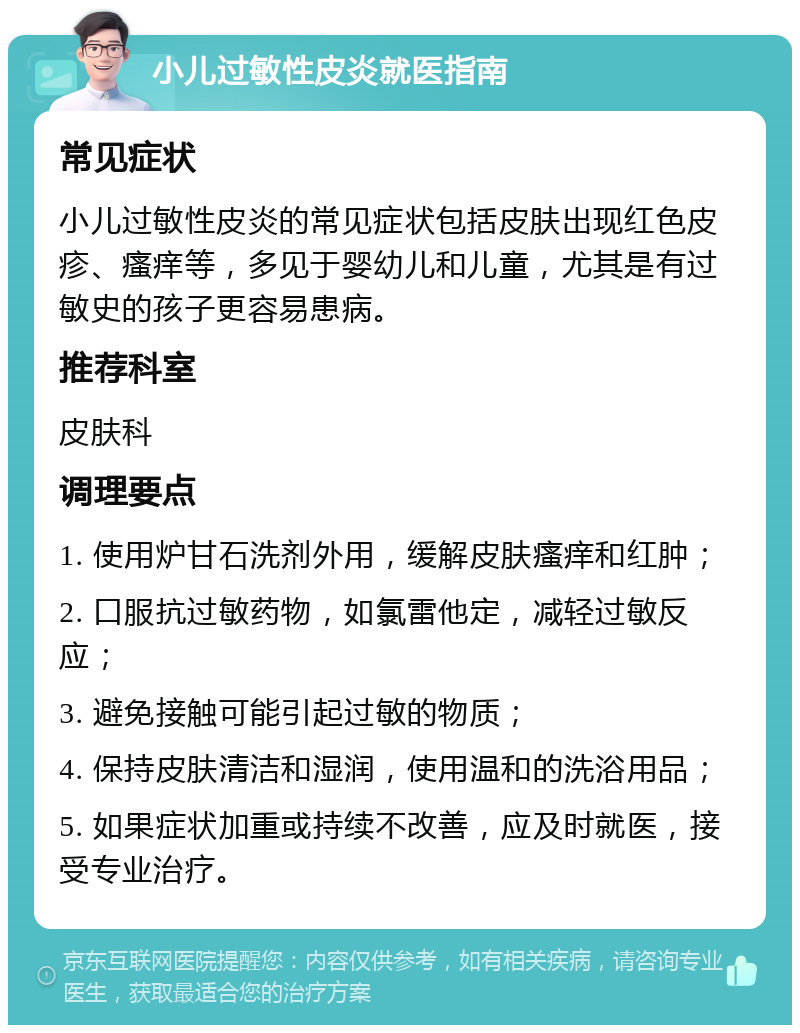 小儿过敏性皮炎就医指南 常见症状 小儿过敏性皮炎的常见症状包括皮肤出现红色皮疹、瘙痒等，多见于婴幼儿和儿童，尤其是有过敏史的孩子更容易患病。 推荐科室 皮肤科 调理要点 1. 使用炉甘石洗剂外用，缓解皮肤瘙痒和红肿； 2. 口服抗过敏药物，如氯雷他定，减轻过敏反应； 3. 避免接触可能引起过敏的物质； 4. 保持皮肤清洁和湿润，使用温和的洗浴用品； 5. 如果症状加重或持续不改善，应及时就医，接受专业治疗。