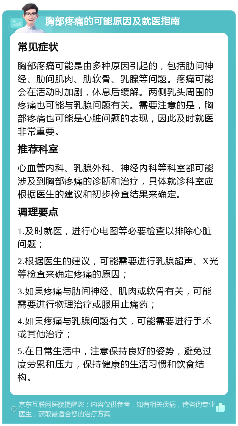 胸部疼痛的可能原因及就医指南 常见症状 胸部疼痛可能是由多种原因引起的，包括肋间神经、肋间肌肉、肋软骨、乳腺等问题。疼痛可能会在活动时加剧，休息后缓解。两侧乳头周围的疼痛也可能与乳腺问题有关。需要注意的是，胸部疼痛也可能是心脏问题的表现，因此及时就医非常重要。 推荐科室 心血管内科、乳腺外科、神经内科等科室都可能涉及到胸部疼痛的诊断和治疗，具体就诊科室应根据医生的建议和初步检查结果来确定。 调理要点 1.及时就医，进行心电图等必要检查以排除心脏问题； 2.根据医生的建议，可能需要进行乳腺超声、X光等检查来确定疼痛的原因； 3.如果疼痛与肋间神经、肌肉或软骨有关，可能需要进行物理治疗或服用止痛药； 4.如果疼痛与乳腺问题有关，可能需要进行手术或其他治疗； 5.在日常生活中，注意保持良好的姿势，避免过度劳累和压力，保持健康的生活习惯和饮食结构。