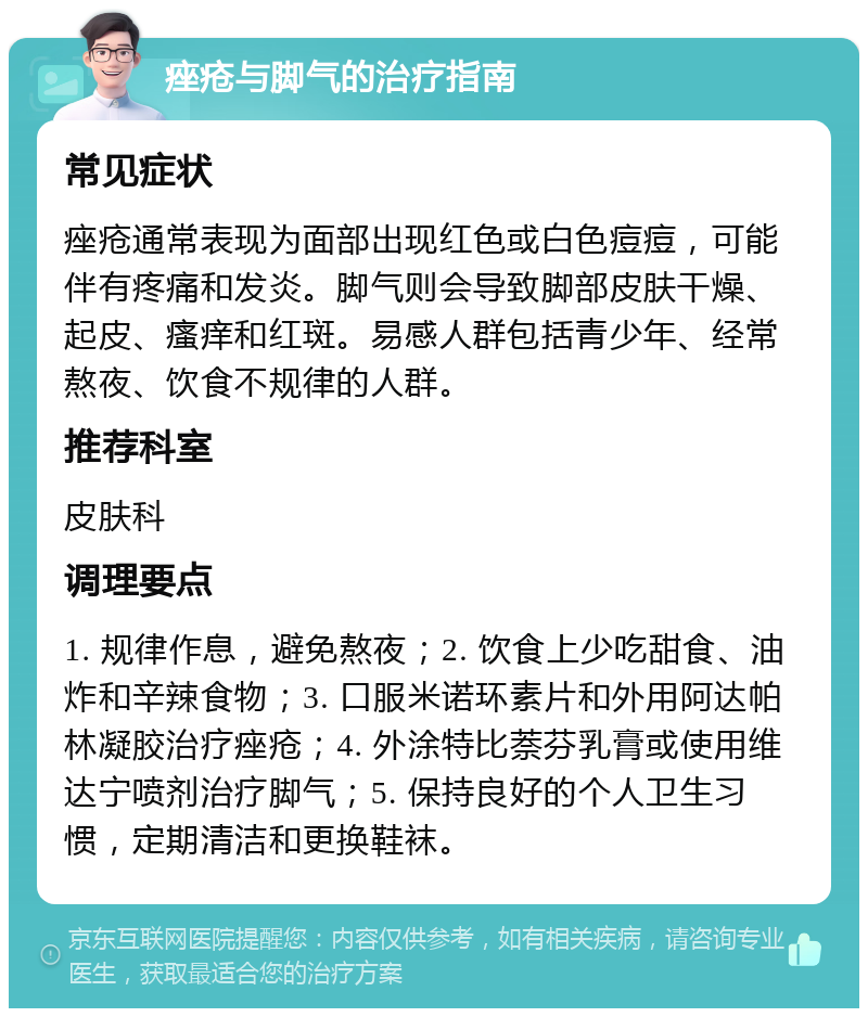 痤疮与脚气的治疗指南 常见症状 痤疮通常表现为面部出现红色或白色痘痘，可能伴有疼痛和发炎。脚气则会导致脚部皮肤干燥、起皮、瘙痒和红斑。易感人群包括青少年、经常熬夜、饮食不规律的人群。 推荐科室 皮肤科 调理要点 1. 规律作息，避免熬夜；2. 饮食上少吃甜食、油炸和辛辣食物；3. 口服米诺环素片和外用阿达帕林凝胶治疗痤疮；4. 外涂特比萘芬乳膏或使用维达宁喷剂治疗脚气；5. 保持良好的个人卫生习惯，定期清洁和更换鞋袜。