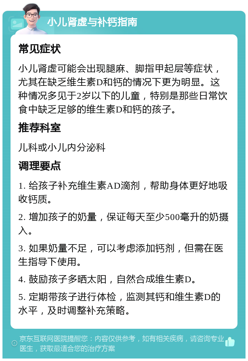 小儿肾虚与补钙指南 常见症状 小儿肾虚可能会出现腿麻、脚指甲起层等症状，尤其在缺乏维生素D和钙的情况下更为明显。这种情况多见于2岁以下的儿童，特别是那些日常饮食中缺乏足够的维生素D和钙的孩子。 推荐科室 儿科或小儿内分泌科 调理要点 1. 给孩子补充维生素AD滴剂，帮助身体更好地吸收钙质。 2. 增加孩子的奶量，保证每天至少500毫升的奶摄入。 3. 如果奶量不足，可以考虑添加钙剂，但需在医生指导下使用。 4. 鼓励孩子多晒太阳，自然合成维生素D。 5. 定期带孩子进行体检，监测其钙和维生素D的水平，及时调整补充策略。