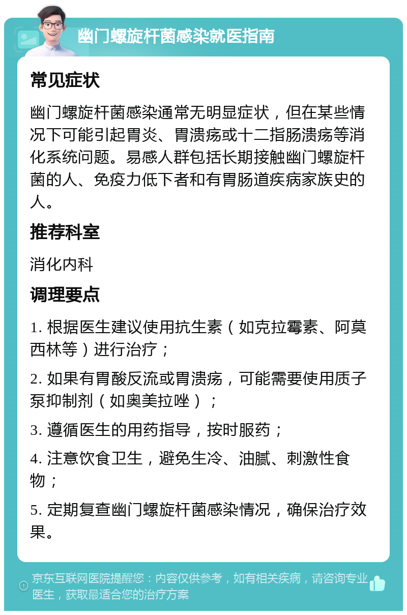 幽门螺旋杆菌感染就医指南 常见症状 幽门螺旋杆菌感染通常无明显症状，但在某些情况下可能引起胃炎、胃溃疡或十二指肠溃疡等消化系统问题。易感人群包括长期接触幽门螺旋杆菌的人、免疫力低下者和有胃肠道疾病家族史的人。 推荐科室 消化内科 调理要点 1. 根据医生建议使用抗生素（如克拉霉素、阿莫西林等）进行治疗； 2. 如果有胃酸反流或胃溃疡，可能需要使用质子泵抑制剂（如奥美拉唑）； 3. 遵循医生的用药指导，按时服药； 4. 注意饮食卫生，避免生冷、油腻、刺激性食物； 5. 定期复查幽门螺旋杆菌感染情况，确保治疗效果。