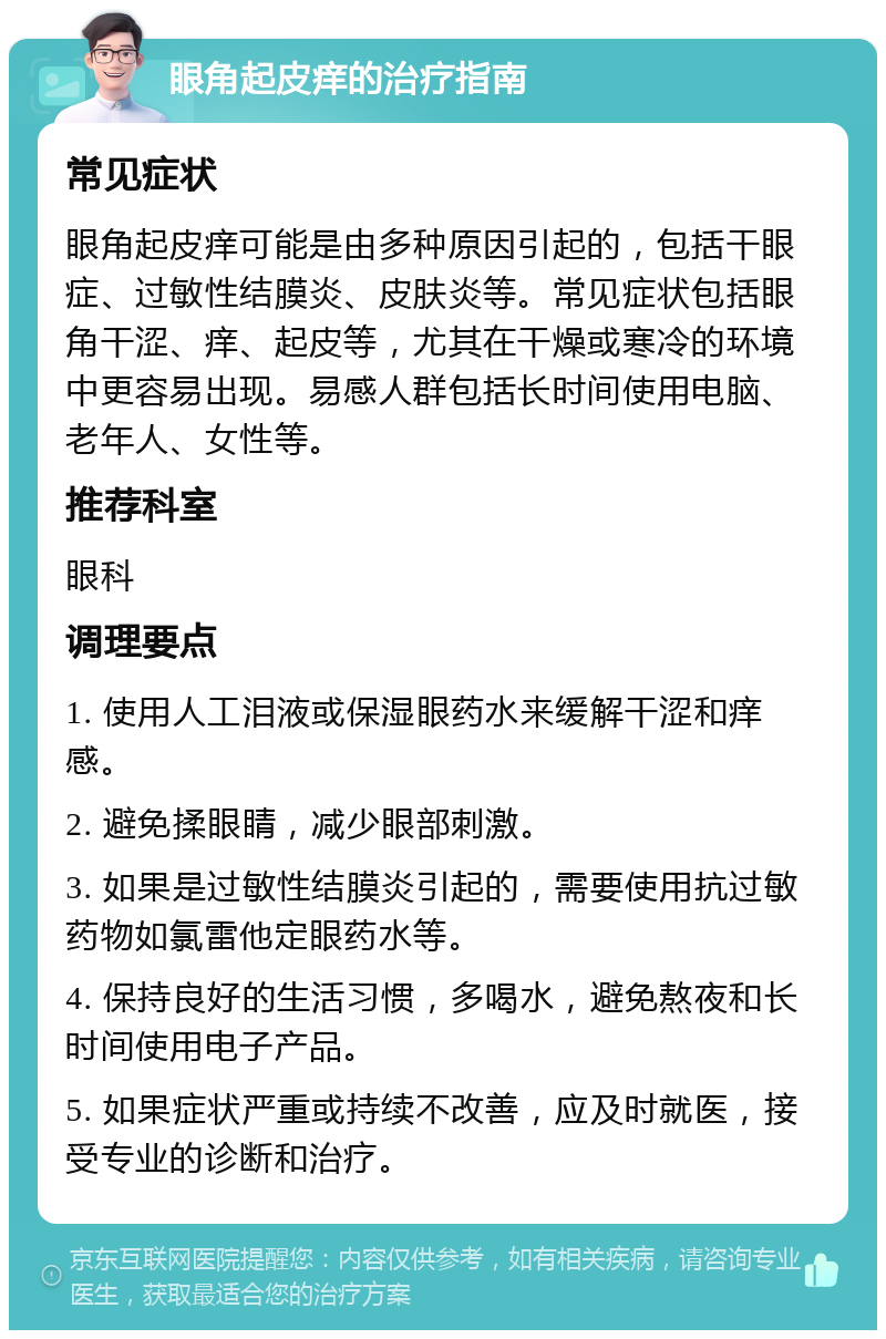 眼角起皮痒的治疗指南 常见症状 眼角起皮痒可能是由多种原因引起的，包括干眼症、过敏性结膜炎、皮肤炎等。常见症状包括眼角干涩、痒、起皮等，尤其在干燥或寒冷的环境中更容易出现。易感人群包括长时间使用电脑、老年人、女性等。 推荐科室 眼科 调理要点 1. 使用人工泪液或保湿眼药水来缓解干涩和痒感。 2. 避免揉眼睛，减少眼部刺激。 3. 如果是过敏性结膜炎引起的，需要使用抗过敏药物如氯雷他定眼药水等。 4. 保持良好的生活习惯，多喝水，避免熬夜和长时间使用电子产品。 5. 如果症状严重或持续不改善，应及时就医，接受专业的诊断和治疗。