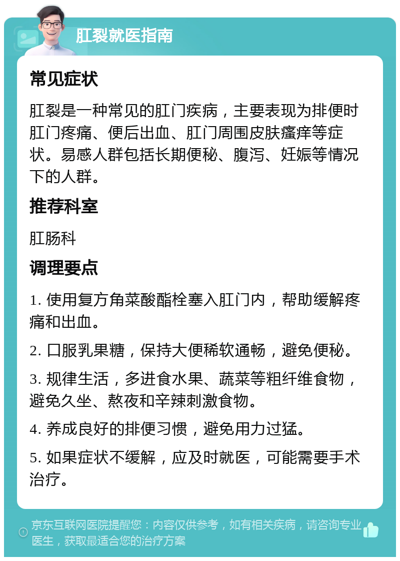 肛裂就医指南 常见症状 肛裂是一种常见的肛门疾病，主要表现为排便时肛门疼痛、便后出血、肛门周围皮肤瘙痒等症状。易感人群包括长期便秘、腹泻、妊娠等情况下的人群。 推荐科室 肛肠科 调理要点 1. 使用复方角菜酸酯栓塞入肛门内，帮助缓解疼痛和出血。 2. 口服乳果糖，保持大便稀软通畅，避免便秘。 3. 规律生活，多进食水果、蔬菜等粗纤维食物，避免久坐、熬夜和辛辣刺激食物。 4. 养成良好的排便习惯，避免用力过猛。 5. 如果症状不缓解，应及时就医，可能需要手术治疗。