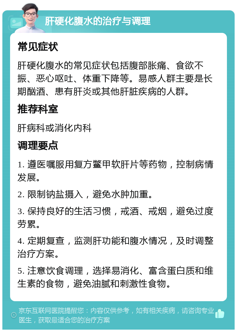 肝硬化腹水的治疗与调理 常见症状 肝硬化腹水的常见症状包括腹部胀痛、食欲不振、恶心呕吐、体重下降等。易感人群主要是长期酗酒、患有肝炎或其他肝脏疾病的人群。 推荐科室 肝病科或消化内科 调理要点 1. 遵医嘱服用复方鳖甲软肝片等药物，控制病情发展。 2. 限制钠盐摄入，避免水肿加重。 3. 保持良好的生活习惯，戒酒、戒烟，避免过度劳累。 4. 定期复查，监测肝功能和腹水情况，及时调整治疗方案。 5. 注意饮食调理，选择易消化、富含蛋白质和维生素的食物，避免油腻和刺激性食物。