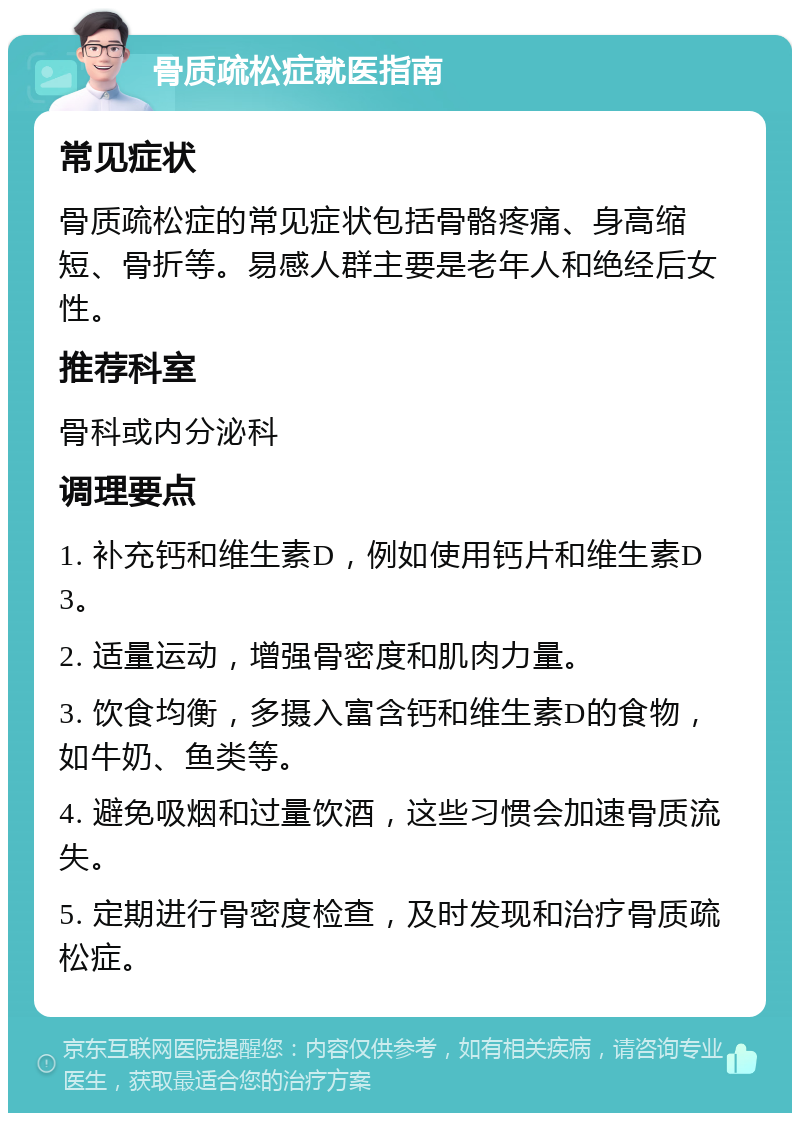 骨质疏松症就医指南 常见症状 骨质疏松症的常见症状包括骨骼疼痛、身高缩短、骨折等。易感人群主要是老年人和绝经后女性。 推荐科室 骨科或内分泌科 调理要点 1. 补充钙和维生素D，例如使用钙片和维生素D3。 2. 适量运动，增强骨密度和肌肉力量。 3. 饮食均衡，多摄入富含钙和维生素D的食物，如牛奶、鱼类等。 4. 避免吸烟和过量饮酒，这些习惯会加速骨质流失。 5. 定期进行骨密度检查，及时发现和治疗骨质疏松症。